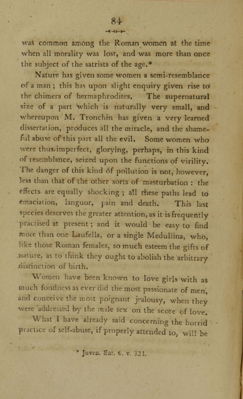was common among the Roman women at the time when all morality was lost, and was more than once the subject of the satrists of the age.* Nature has given some women a semi-resemblance of a man ; this has upon slight enquiry given rise to the chimera of hermaphrodites. The supernatural size of a part 'which is naturally very small, and whereupon M. Tronchin has given a very learned dissertation, produces all the miracle, and the shame- ful abuse of this part all the evil. Some women who were thus/imperfect, glorying, perhaps, in this kind of resemblance, seized upon the functions of virility. The danger of this kind of pollution is not, however, less than that of the other sorts of masturbation : the efltcts are equally shocking ; all these paths lead to emaciation, languor, pain and death. This last species deserves the greater attention, as it is frequently practised at present; and it would be easy to find more than one Laufella, or a single Medullina, who, like those Roman females, so much esteem the gifts of nature, as to think they ought to abolish the arbitrary distinction of birth. Women have been known to love girls with as much fondness as ever did the most passionate of men and conceive the most poignant jealousy, when they were 'add: e^ed by the male sex on the score of love. What 1 have already said concerning the horrid practice of self-abuse, if properly attended to, will be * Juvcc. Sat. C. v. 321.
