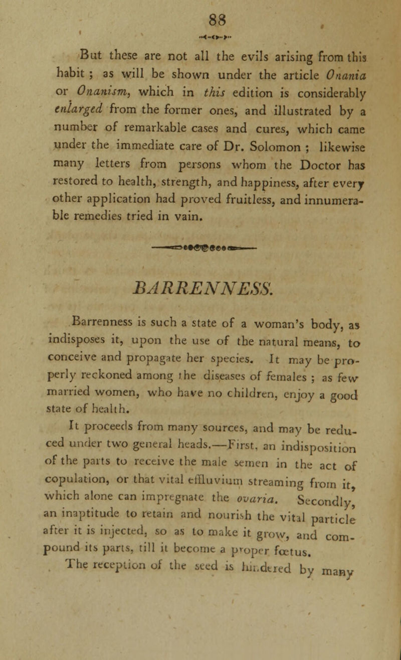 But these are not all the evils arising from this habit ; as will be shown under the article Onania or Onanism, which in this edition is considerably enlarged from the former ones, and illustrated by a number of remarkable cases and cures, which came under the immediate care of Dr. Solomon ; likewise many letters from persons whom the Doctor has restored to health, strength, and happiness, after every other application had proved fruitless, and innumera- ble remedies tried in vain. BARRENNESS. Barrenness is such a state of a woman's body, as indisposes it, upon the use of the natural means, to conceive and propagate her species. It may be pro- perly reckoned among i he diseases of females ; as few married women, who have no children, enjoy a good state of health. It proceeds from many sources, and may be redu- ced under two general heads.—First, an indisposition of the parts to receive the male semen in the act of copulation, or that vital effluvium streaming from it which alone can impregnate the ovaria. Secondly an inaptitude to retain and nourish the vital particle after it is injected, so as to make it grow, and com- pound its parts, till it become a propei; fcetus. The reception of the iced is hn.dtred by many