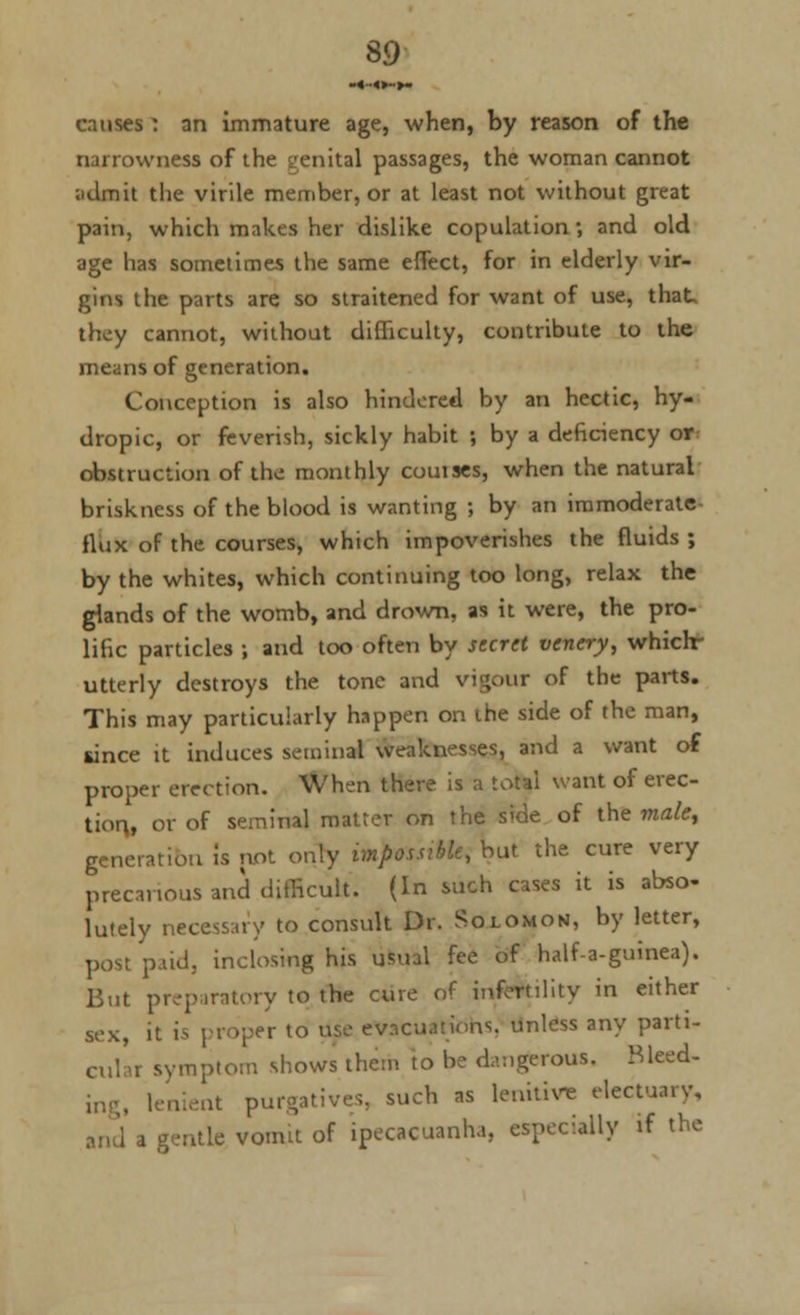 -«••«►->» causes : an immature age, when, by reason of the narrowness of the genital passages, the woman cannot admit the virile member, or at least not without great pain, which makes her dislike copulation; and old age has sometimes the same effect, for in elderly vir- gins the parts are so straitened for want of use, that, they cannot, without difficulty, contribute to the means of generation. Conception is also hindered by an hectic, hy- dropic, or feverish, sickly habit ; by a deficiency or obstruction of the monthly couises, when the natural briskness of the blood is wanting ; by an iramoderate- fiux of the courses, which impoverishes the fluids ; by the whites, which continuing too long, relax the glands of the womb, and drown, as it were, the pro- lific particles ; and too often by secret venery, whichr utterly destroys the tone and vigour of the parts. This may particularly happen on the side of the man, since it induces seminal weaknesses, and a want o€ proper erection. When there is a lord want of erec- tion,, or of seminal matter on the side of the male, generation is not only impossible, but the cure very precarious ana difficult. (In such cases it is abso- lutely necessary to consult Dr. Solomon, by letter, post paid, inclosing his usual fee of half-a-gumea). But preparatory to the cure of infertility in either sex, it ii proper to use evacuations, unless any parti- cular symptom shows them to be dangerous. Bleed- ent purgatives, such as lenitive electuary, r gentle vomit of ipecacuanha, espec.ally if the