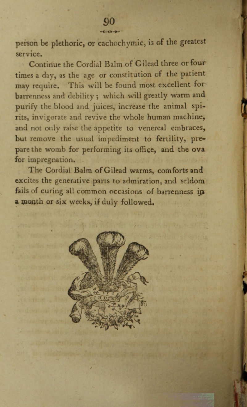 person be plethoric, or cachochymic, is of the greatest service. Continue the Cordial Balm of Gilead three or four times a day, as the age or constitution of the patient may require. This will be found most excellent for barrenness and debility ; which will greatly warm and purify the blood and juices, increase the animal spi- rits, invigorate and revive the whole human machine, and not only raise the appetite to venereal embraces, but remove the usual impediment to fertility, pre- pare the womb for performing its office, and the ova for impregnation. The Cordial Balm of Gilead warms, comforts and excites the generative parts to admiration, and seldom fails of curing all common occasions of barrenness iji a month or six weeks, if duly followed.