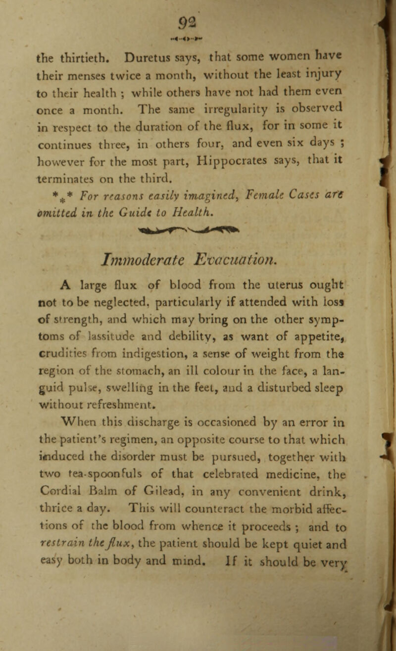 «■•<>••»- the thirtieth. Duretus says, that some women have their menses twice a month, without the least injury to their health ; while others have not had them even once a month. The same irregularity is observed in respect to the duration of the flux, for in some it continues three, in others four, and even six days ; however for the most part, Hippocrates says, that it terminates on the third. %* For reasons easily imagined, Female Cases are omitted in the Guide to Health. Immoderate Evacuation. A large flux of blood from the uterus ought not to be neglected, particularly if attended with loss of strength, and which may bring on the other symp- toms of lassitude and debility* as want of appetitei crudiries from indigestion, a sense of weight from the region of the stomach, an ill colour in the face, a lan- guid puke, swelling in the feel, aud a disturbed sleep without refreshment. When this discharge is occasioned by an error in the patient's regimen, an opposite course to that which iffiduced the disorder must be pursued, together with two tea-spoonfuls of that celebrated medicine, the Cordial Balm of Gilead, in any convenient drink, thrice a day. This will counteract the morbid affec- tions of the blood from whence it proceeds ; and to restrain the Jinx, the patient should be kept quiet and easy both in body and mind. If it should be very