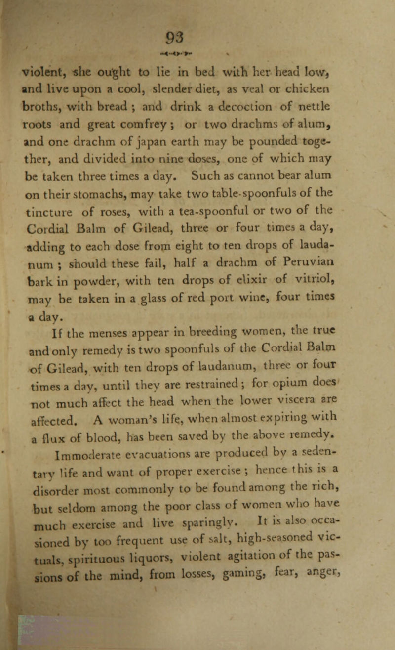 violent, she ought to lie in bed with her head low, and live upon a cool, slender diet, as veal or chicken broths, with bread •, and drink a decoclion of nettle roots and great comfrey ; or two drachms of alum, and one drachm of japan earth may be pounded toge- ther, and divided into nine doses, one of which may be taken three times a day. Such as cannot bear alum on their stomachs, may take two table-spoonfuls of the tincture of roses, with a tea-spoonful or two of the Cordial Balm of Gilead, three or four times a day, adding to each dose from eight to ten drops of lauda- num ; should these fail, half a drachm of Peruvian bark in powder, with ten drops of elixir of vitriol, may be taken in a glass of red port wine, four times a day. If the menses appear in breeding women, the true and only remedy is two spoonfuls of the Cordial Balm of Gilead, with ten drops of laudanum, three or four times a day, until they are restrained; for opium does not much affect the head when the lower viscera are affected. A woman's life, when almost expiring with a flux of blood, has been saved by the above remedy. Immoderate evacuations are produced bv a seden- tary life and want of proper exercise ; hence this is a disorder most commonly to be found among the rich, but seldom among the poor class of women who have much exercise and live sparinglv. It is also occa- sioned by too frequent use of salt, high-seasoned vic- tuals, spirituous liquors, violent agitation of the pas- sions of the mind, from losses, gaming, fear, anger,