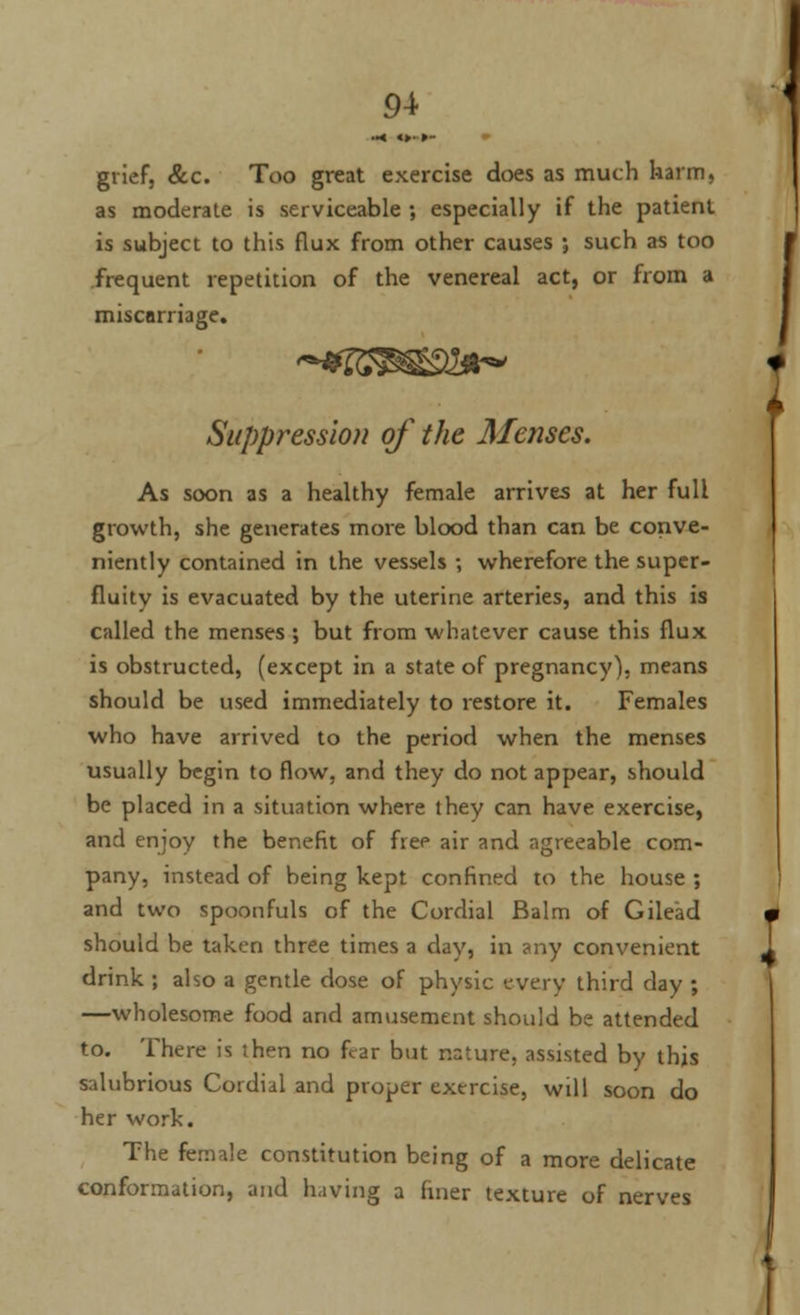 grief, &c. Too great exercise does as much harm, as moderate is serviceable ; especially if the patient is subject to this flux from other causes ; such as too frequent repetition of the venereal act, or from a miscarriage. Suppt^ession of the Menses. As soon as a healthy female arrives at her full growth, she generates more blood than can be conve- niently contained in the vessels ; wherefore the super- fluity is evacuated by the uterine arteries, and this is called the menses ; but from whatever cause this flux is obstructed, (except in a state of pregnancy), means should be used immediately to restore it. Females who have arrived to the period when the menses usually begin to flow, and they do not appear, should be placed in a situation where they can have exercise, and enjoy the benefit of free air and agreeable com- pany, instead of being kept confined to the house ; and two spoonfuls of the Cordial Balm of Gilead should be taken three times a day, in any convenient drink ; also a gentle dose of physic every third day ; —wholesome food and amusement should be attended to. There is then no fear but nature, assisted by this salubrious Cordial and proper exercise, will soon do her work. The female constitution being of a more delicate conformation, and having a finer texture of nerves
