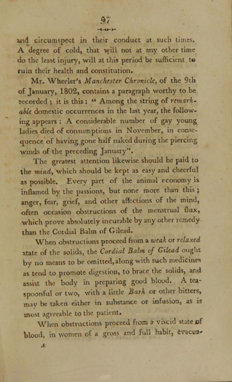 and circumspect in their conduct at such times. A degree of cold, that will not at any other time do the least injury, will at this period be sufficient t« ruin their health and constitution. Mr. Wheeler's Manchester Chronicle, of the 9th of January, 1802, contains a paragraph worthy to be recorded ; it is this :  Among the string of remark- able domestic occurrences in the last year, the follow- ing appears : A considerable number of gay young ladies died of consumptions in November, in conse- quence of having gone half naked during the piercing winds of the preceding January. The greatest attention likewise should be paid to the mind, which should be kept as easy and cheerful as possible. Every part of the animal economy is inflamed by the passions, but none more than this ; singer, fear, grief, and other affections of the mind, often occasion obstructions of the menstrual flux, which prove absolutely incurable by any other remedy than the Cordial Balm of Gilead. When obstructions proceed from a weak or relaxed state of the solids, the Cordial Balm of Gilead ought by no means to be omitted,along with such medicine-! as tend to promote digestion, to brace the solids, and assist the body in preparing good blood. A tea- spoonful or two, with a little Bark or other bitters, may be taken either in substance or infusion, as is most agreeable to the patient. When obstructions proceed from sr viscid state cf blood, in women of a gross and full habit, evacua-