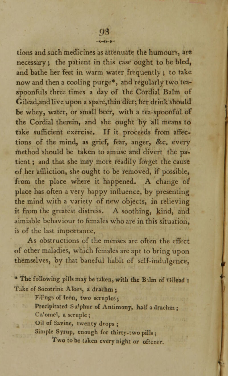 93 tions and such medicines as attenuate the humours, are necessary ; the patient in this case ought to be bled, and bathe her feet in warm water frequently ; to take now and then a cooling purge*, and regularly two tea- spoonfuls three times a day of the Cordial Balm of Gilead,andlive upon a spare,thin diet; her drink should be whey, water, or small beer, with a tea-spoonful of the Cordial therein, and she ought by all means to take sufficient exercise. If it proceeds from affec- tions of the mind, as grief, fear, anger, &c. every method should be taken to amuse and divert the pa- tient ; and that she may more readily forget the cause of her affliction, she ought to be removed, if possible, from the place where it happened. A change of place has often a very happy influence, by presenting the mind with a variety of new objects, in relieving it from the greatest distress. A soothing, kind, and aimiable behaviour to females who are in this situation, is of the last importance. As obstructions of the menses are often the effect of other maladies, which females are apt to bring upon themselves, by that baneful habit of self-indulgence, * The following pills may be taken, with the Bilm of Gilcad : T.ike of Socotrine Aloei, a drachm ; FiTngs of Iron, two scruples; Precipitated Su'phur of Antimony, half a drachm ; Ca'omel, a scruple; Oil of Savine, twenty drops ; Simple Syrnp, enough for thirty-two pills; Two to be taken every night or oftener.