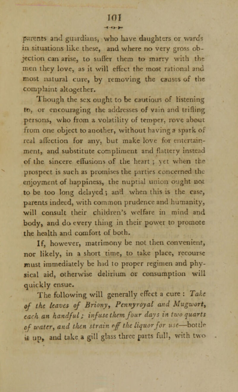 •« ■«»• »~ parents and gtnrdians, who have daughters or wards in situations like these, and where no very gross ob- jection can arise, to sutler them to marrv with the men they love, as it will effect the most rational and most natural cure, by removing the causes of the complaint altogether. Though the sex ought to be cautious of listening tr>. or encouraging the addresses of vain and trifling persons, who from a volatility of temper, rove about from one object to another, without having a spark o. real affection for any, but make love for entertain- ment, and substitute compliment and flattery instead of the sincere effusions of the heart; )'Ct when the prospect is such as promises the parties concerned the enjoyment of happiness, the nuptial union ought not to be too long delayed; and when this is the case, parents indeed, with common prudence and humanity, will consult their children's welfare in mind and body, and do every thing in their power to promote the health and comfort of both. If, however, matrimony be not then convenient, nor likely, in a short time, to take place, recourse must immediately be had to proper regimen and phy- sical aid, otherwise delirium or consumption will quickly ensue. The following will generally effect a cure : Take of the leaves of Briony, Pennyroyal and Mugwort, each an handful; infuse them four days in two quarts of water, and t/ien strain oft the liquor for use—bottle it up, and take a gill glass three parts full, with two