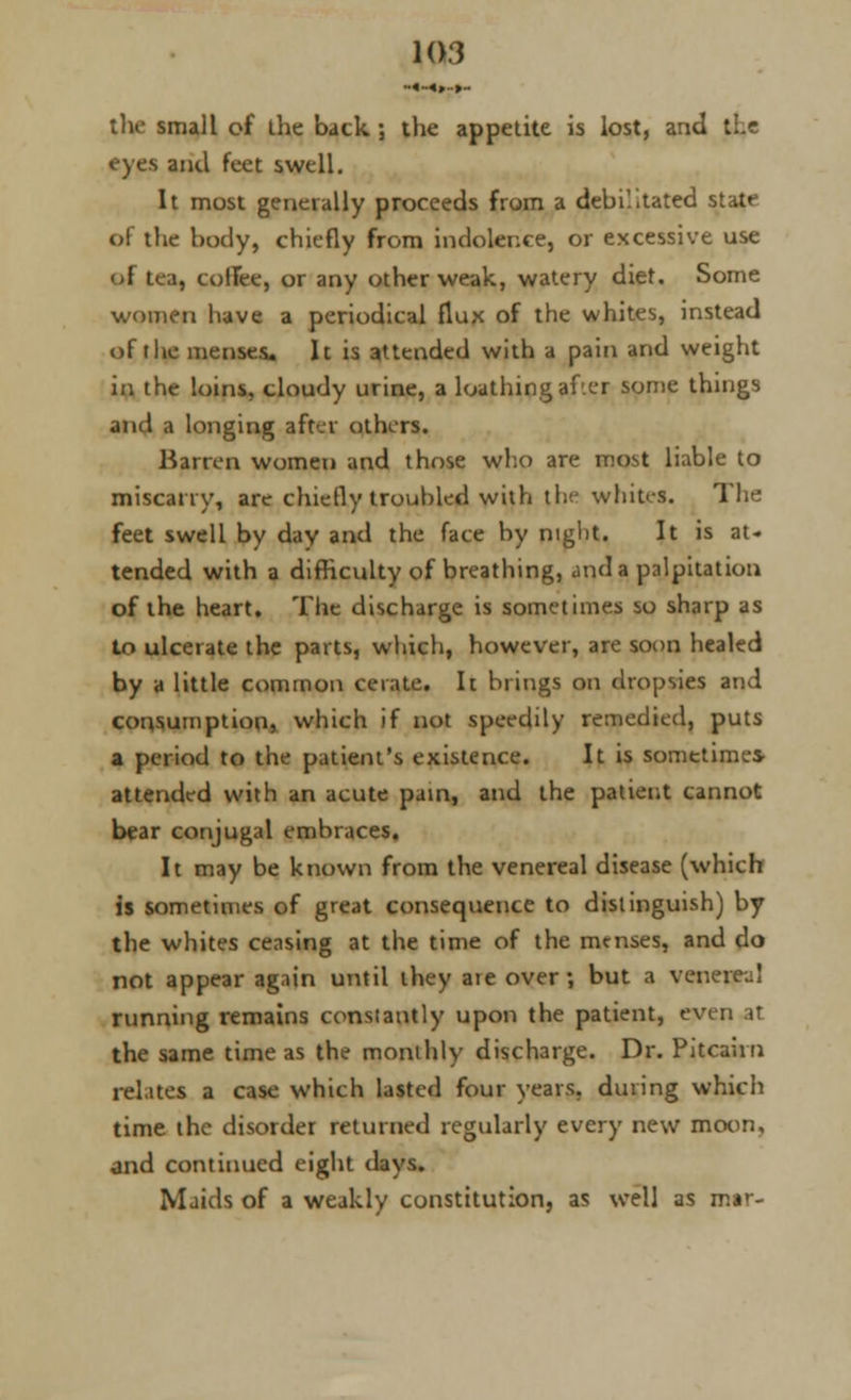 the small of ihe back ; the appetite is lost, anil eyes and feet swell. It most generally proceeds from a debilitated state of the body, chiefly from indolence, or excessive use of tea, colfee, or any other weak, watery diet. Some women have a periodical flux of the whites, instead of tlie menses. It is attended with a pain and weight in the loins, cloudy urine, a loathing after some things and a longing after others. Barren women and those who are most liable to miscarry, are chiefly troubled with the whites. The feet swell by day and the face by night. It is at- tended with a difficulty of breathing, and a palpitation of the heart. The discharge is sometimes so sharp as to ulcerate the parts, which, however, are soon healed by a little common cerate. It brings on dropsies and consumption, which if not speedily remedied, puts a period to the patient's existence. It is sometime* attended with an acute pain, and the patient cannot bear conjugal embraces. It may be known from the venereal disease (which is sometimes of great consequence to distinguish) by the whites ceasing at the time of the menses, and do not appear again until they ate over; but a venerea! running remains constantly upon the patient, even at the same time as the monthly discharge. Dr. Pitcairn relates a case which lasted four years, during which time the disorder returned regularly every new moon, and continued eight days. Maids of a weakly constitution, as well as mar-
