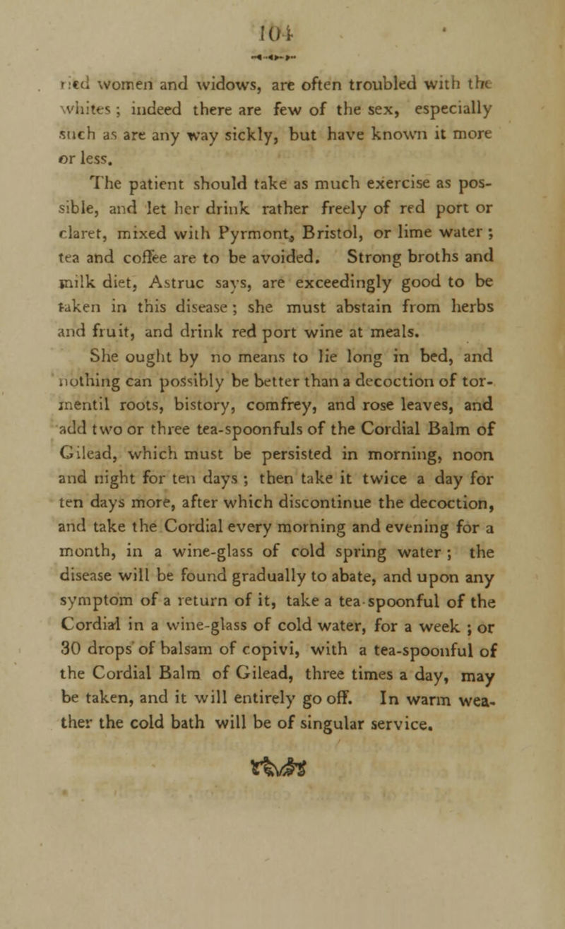 JOi ritd women and widows, arc often troubled with the v'nitts ; indeed there are few of the sex, especially such as are any way sickly, but have known it more or less. The patient should take as much exercise as pos- sible, and let her drink rather freely of red port or claret, mixed with Pyrmont, Bristol, or lime water ; tea and coffee are to be avoided. Strong broths and milk diet, Astruc savs, are exceedingly good to be taken in this disease; she must abstain from herbs and fruit, and drink red port wine at meals. She ought by no means to lie long in bed, and nothing can possibly be better than a decoction of tor- inentil roots, history, comfrey, and rose leaves, and add two or three tea-spoonfuls of the Cordial Balm of Gilead, which must be persisted in morning, noon and night for ten days ; then take it twice a day for ten days more, after which discontinue the decoction, and take the Cordial every morning and evening for a month, in a wine-glass of cold spring water ; the disease will be found gradually to abate, and upon any symptom of a return of it, take a tea spoonful of the Cordial in a wine-glass of cold water, for a week ; or 30 drops of balsam of copivi, with a tea-spoonful of the Cordial Balm of Gilead, three times a day, may be taken, and it will entirely gooff. In warm wea- ther the cold bath will be of singular service. tM*