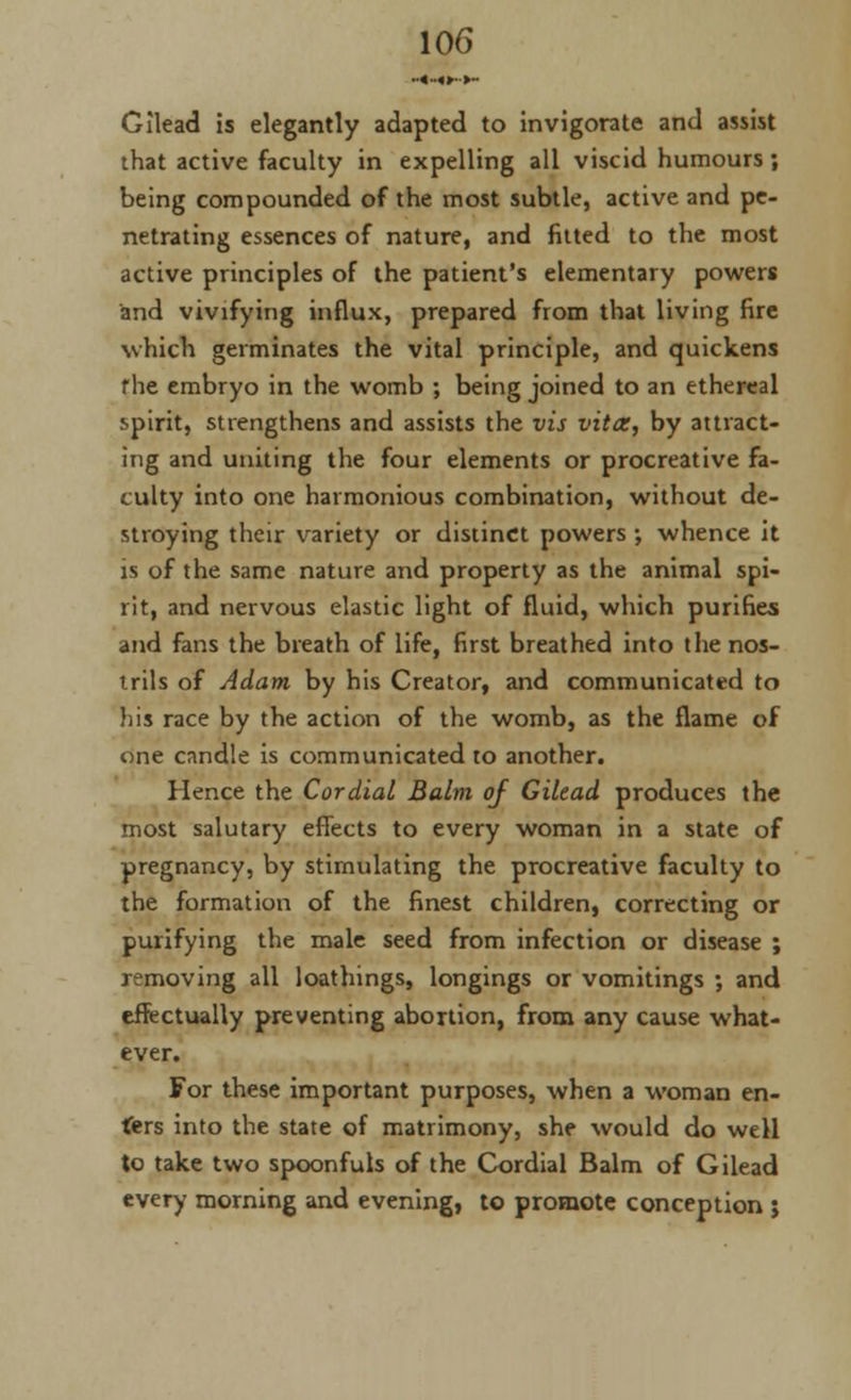 ••«»«»•■>- Gilead is elegantly adapted to invigorate and assist that active faculty in expelling all viscid humours; being compounded of the most subtle, active and pe- netrating essences of nature, and fitted to the most active principles of the patient's elementary powers and vivifying influx, prepared from that living fire which germinates the vital principle, and quickens f he embryo in the womb ; being joined to an ethereal spirit, strengthens and assists the vis vita, by attract- ing and uniting the four elements or procreative fa- culty into one harmonious combination, without de- stroying their variety or distinct powers ; whence it is of the same nature and property as the animal spi- rit, and nervous elastic light of fluid, which purifies and fans the breath of life, first breathed into the nos- trils of Adam by his Creator, and communicated to his race by the action of the womb, as the flame of one candle is communicated to another. Hence the Cordial Balm of Gilead produces the most salutary effects to every woman in a state of pregnancy, by stimulating the procreative faculty to the formation of the finest children, correcting or purifying the male seed from infection or disease ; removing all loathings, longings or vomitings ; and effectually preventing abortion, from any cause what- ever. For these important purposes, when a woman en- ters into the state of matrimony, she would do well to take two spoonfuls of the Cordial Balm of Gilead every morning and evening, to promote conception ;