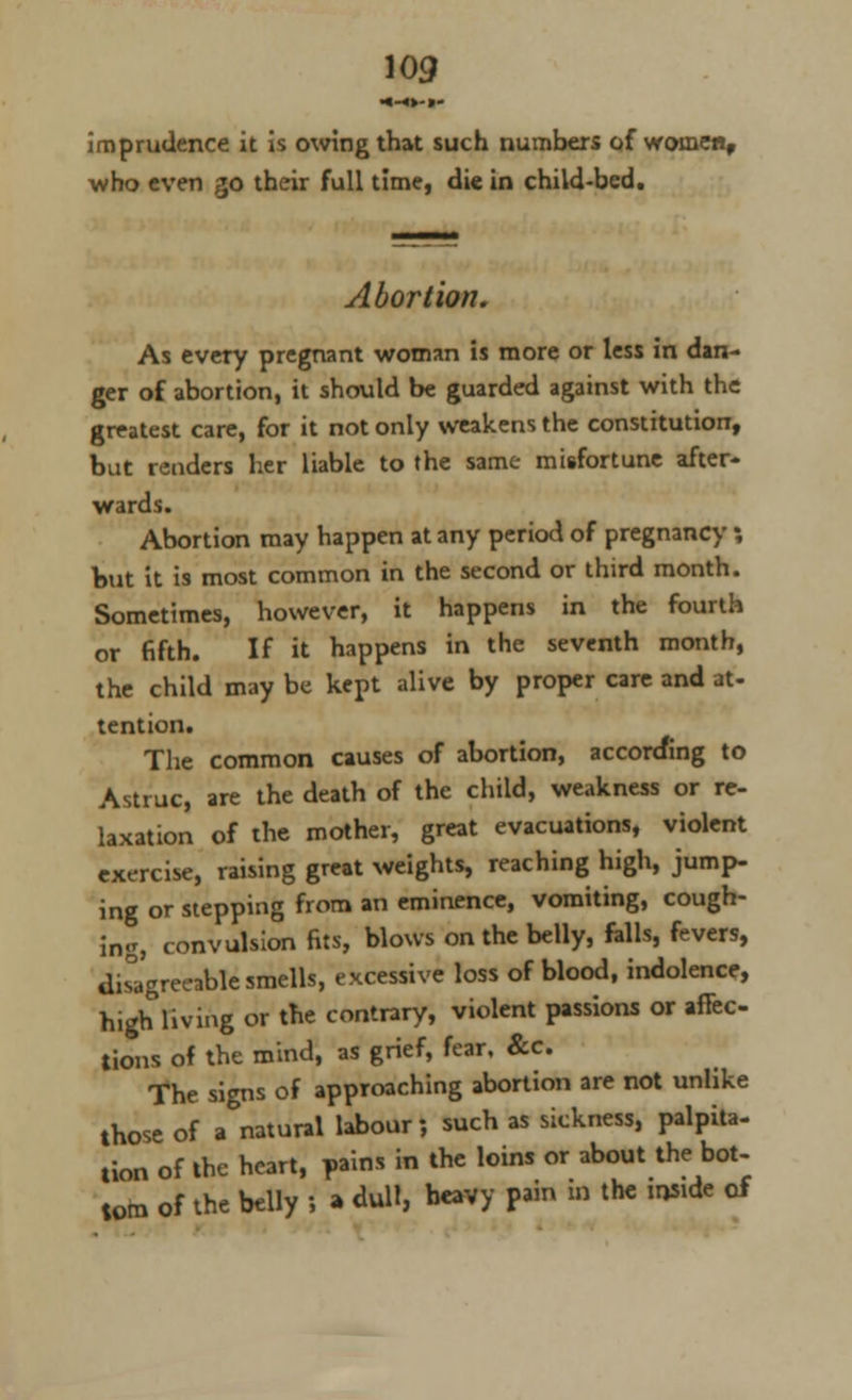 ■»-<►-»- imprudence it is owing that such numbers of women, who even go their full time, die in child-bed. Abortion. As every pregnant woman is more or less in dan- ger of abortion, it should be guarded against with the greatest care, for it not only weakens the constitution, but renders her liable to the same misfortune after- wards. Abortion may happen at any period of pregnancy ; but it is most common in the second or third month. Sometimes, however, it happens in the fourth or fifth. If it happens in the seventh month, the child may be kept alive by proper care and at- tention. The common causes of abortion, according to Astruc, are the death of the child, weakness or re- laxation of the mother, great evacuations, violent exercise, raising great weights, reaching high, jump- ing or stepping from an eminence, vomiting, cough- ing, convulsion fits, blows on the belly, falls, fevers, disagreeable smells, excessive loss of blood, indolence, high living or the contrary, violent passions or affec- tions of the mind, as grief, fear, &c The signs of approaching abortion are not unlike those of a natural labour; such as sickness, palpita- tion of the heart, pains in the loins or about the bot- tom of the belly ; » dull, heavy pain to the inside of