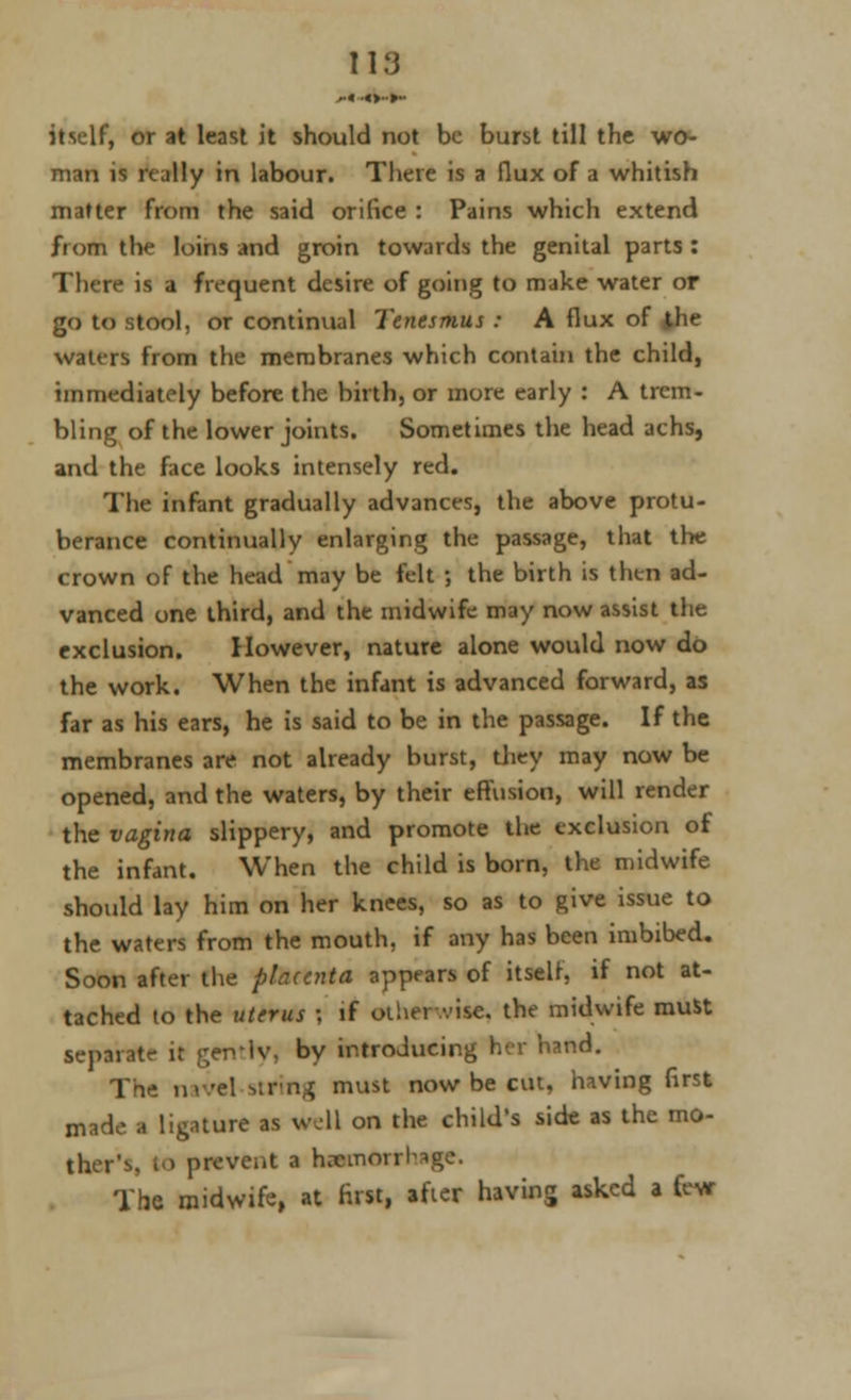 ,«.«>■•»- itself, or at least it should not be burst till the wo- man is really in labour. There is a flux of a whitish matter from the said orifice : Pains which extend from the loins and groin towards the genital parts : There is a frequent desire of going to make water or go to stool, or continual Tenesmus : A flux of the waters from the membranes which contain the child, immediately before the birth, or more early : A trem- bling of the lower joints. Sometimes the head achs, and the face looks intensely red. The infant gradually advances, the above protu- berance continually enlarging the passage, that the crown of the head may be felt ; the birth is then ad- vanced one third, and the midwife may now assist the exclusion. However, nature alone would now do the work. When the infant is advanced forward, as far as his ears, he is said to be in the passage. If the membranes are not already burst, they may now be opened, and the waters, by their effusion, will render the vagina slippery, and promote the exclusion of the infant. When the child is born, the midwife should lay him on her knees, so as to give issue to the waters from the mouth, if any has been imbibed. Soon after the placenta appears of itself, if not at- tached to the uterus \ if otherwise, the midwife must separate it gently, by introducing her hand. The navel -.im^ must now be cut, having first made a ligature as well on the child's side as the mo- ther's, to prevent a hemorrhage. The midwife, at first, after having asked a few