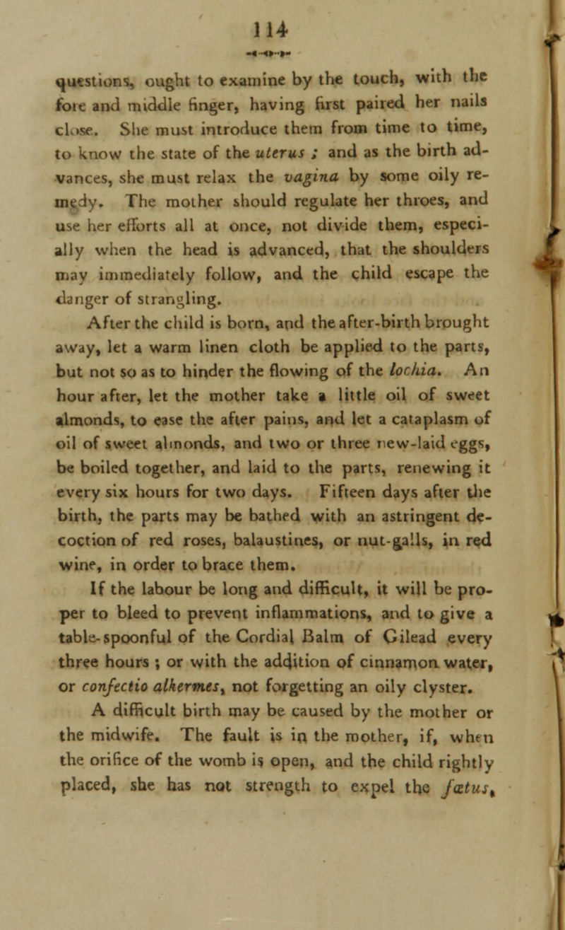 -«■-«»••»- questions, ought to examine by the touch, with the foie and middle finger, having first paired her nails cLise. She must introduce them from time to time, to know the state of the uterus ; and as the birth ad- vances, she must relax the vagina by some oily re- The mother should regulate her throes, and use her efforts all at once, not divide them, especi- ally when the head is advanced, that the shoulders may immediately follow, and the child escape the danger of strangling. After the child is born, and the after-birth brought away, let a warm linen cloth be applied to the parts, but not so as to hinder the flowing of the lochia. An hour after, let the mother take a little oil of sweet almonds, to ease the after pains, and let a cataplasm of oil of sweet almonds, and two or three new-laid eggs, be boiled together, and laid to the parts, renewing it every six hours for two days. Fifteen days after the birth, the parts may be bathed with an astringent de- coction of red roses, balaustines, or nut-galls, in red wine, in order to brace them. If the labour be long and difficult, it will be pro- per to bleed to prevent inflammations, and to give a table-spoonful of the Cordial Balm of Gilead every three hours ; or with the addition of cinnamon water, or confectio alkerm.isi not forgetting an oily clyster. A difficult birth may be caused by the mother or the midwife. The fault is in the mother, if, when the orifice of the womb is open, and the child rightly placed, she has not strength to expel the jatus%