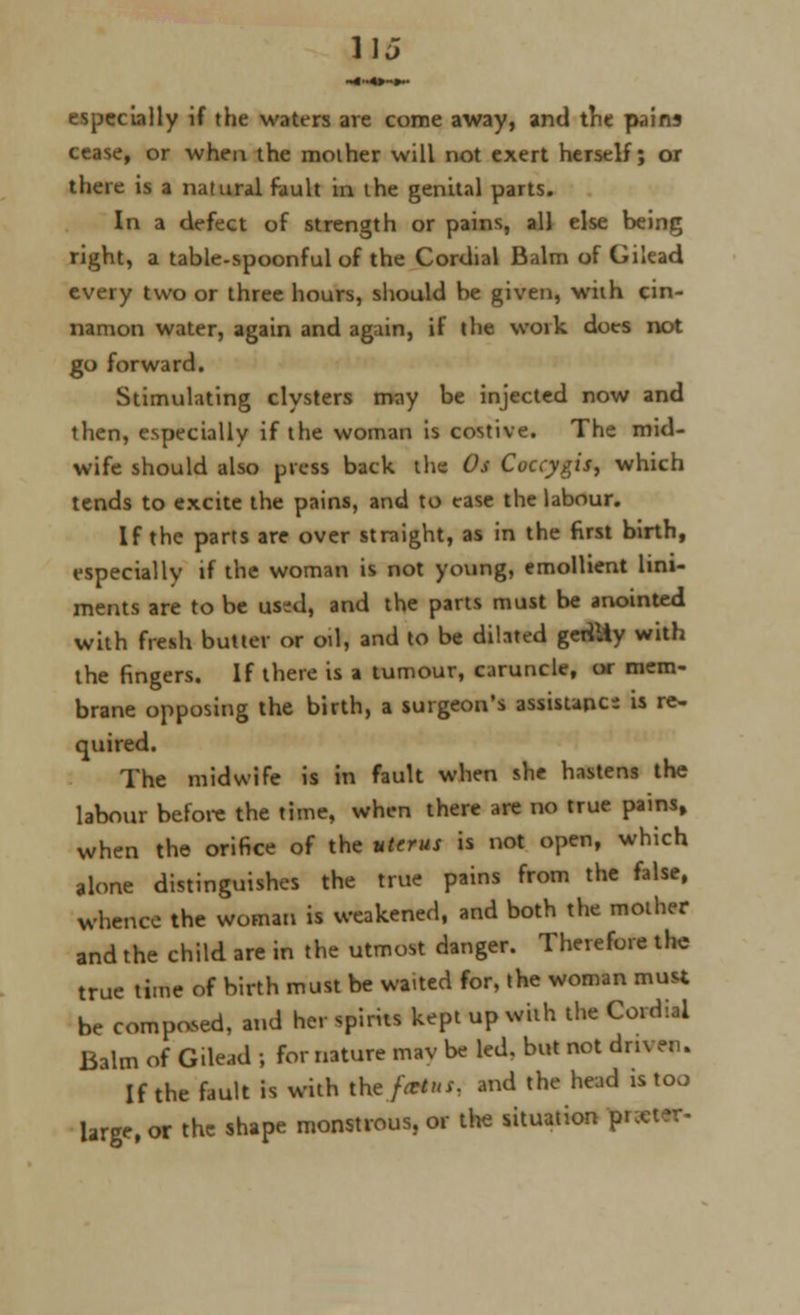 11J especially if the waters are come away, and trie pains cease, or when the mother will not exert herself; or there is a natural fault in the genital parts. In a defect of strength or pains, all else being right, a table-spoonful of the Cordial Balm of Gilead every two or three hours, should he given, with cin- namon water, again and again, if the woik does not go forward. Stimulating clysters may be injected now and then, especially if the woman is costive. The mid- wife should also press back the Os Coccygis, which tends to excite the pains, and to ease the labour. If the parts are over straight, as in the first birth, especially if the woman is not young, emollient lini- ments are to be used, and the parts must be anointed with fresh butter or oil, and to be dilated geriUy with the fingers. If there is a tumour, caruncle, or mem- brane opposing the birth, a surgeon's assistance is re- quired. The midwife is in fault when she hastens the labour before the time, when there are no true pains, when the orifice of the uterus is not open, which alone distinguishes the true pains from the false, whence the woman is weakened, and both the mother and the child are in the utmost danger. Therefore the true time of birth must be waited for, the woman must be composed, and her spirits kept up with the Cordial Balm of Gilead ; for nature mav be led, but not driven. If the fault is with the/***, and the head is too Urge, or the shape monstrous, or the situation pi t