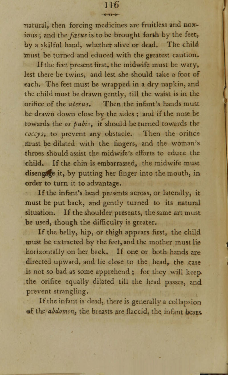 ■■«•<»-►•• natural, then forcing medicines are fruitless and nox- ious ; and the fxtus is to be brought forth by the feet, by a skilful haud, whether alive or dead. The child must be turned and educed with the greatest caution. If the feet present first, the midwife must be wary, lest there be twins, and lest she should take a foot of each. The feet must be wrapped in a dry napkin, and the child must be drawn gently, till the waist is in the orifice of the uterus. Then the infant's hands must be drawn down close by the sides ; and if the nose be towards the os pubisr it should be turned towards the- coccys, to prevent any obstacle. Then the orihee must be dilated with the fingers, and the woman's throes should assist the midwife's eiforts to educe the child. If the chin is embarrassed, the midwife must disengdfe it, by putting her finger into the mouth, in order to turn it to advantage. If the infant's head presents across, or laterally, it must be put back, and gently turned to its natural situation. If the shoulder presents, the same art must be used, though the difficulty is greater. If the belly, hip, or thigh appears first, the child must be extracted by the feet,and the mother must lie horizontally on her back. If one or both hands are directed upward, and lie close to the head, the case is not so bad as some apprehend ; for they will keep the orifice equally dilated till the head passes, and prevent strangling. If the infant is dead,, there is generally a collapsion af the-abdomen, the bieasts are flaccid, the; infant bears.