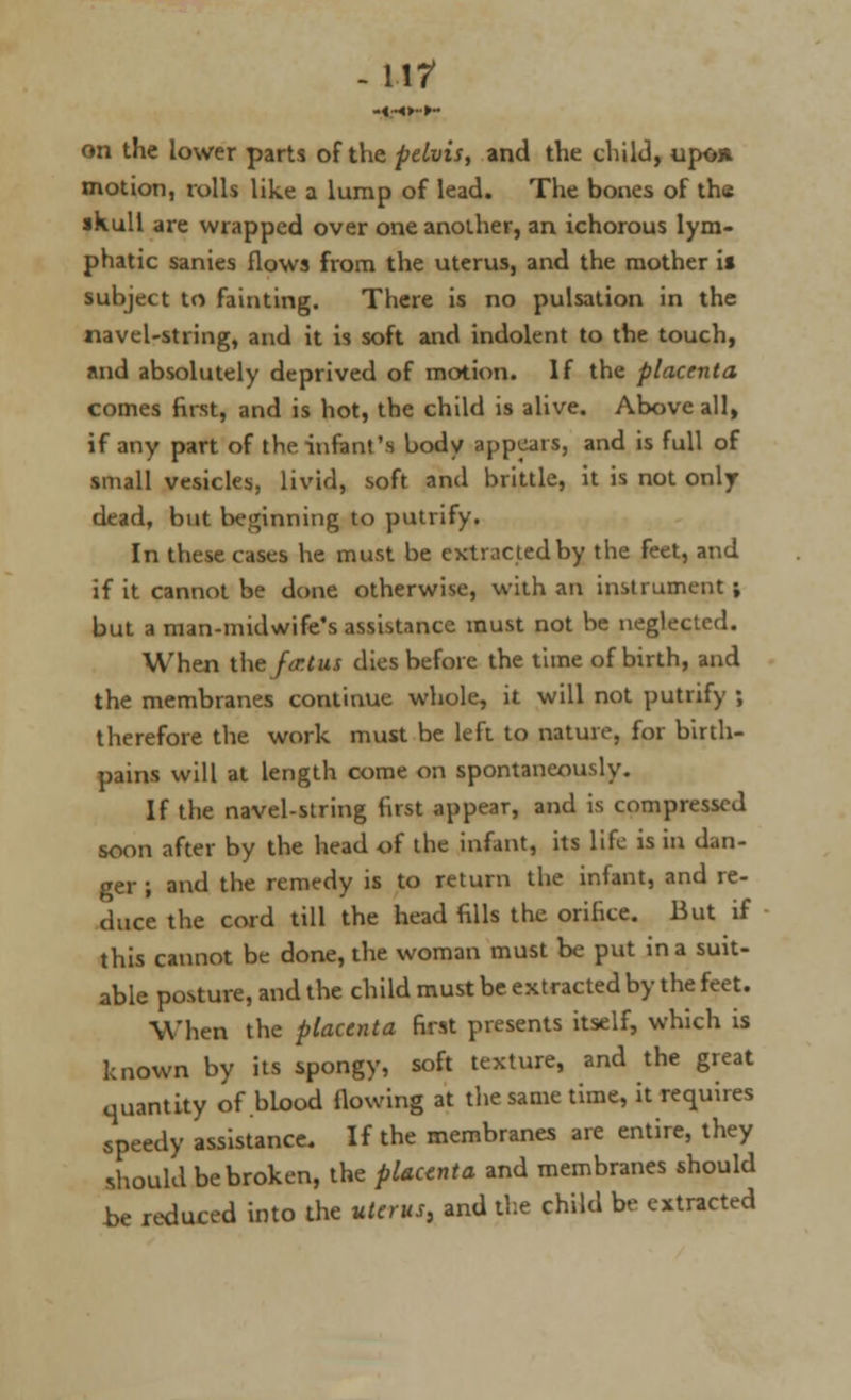 U7 on the lower parts of the pelvis, and the child, upon motion, rolls like a lump of lead. The bones of the skull are wrapped over one another, an ichorous lym- phatic sanies flows from the uterus, and the mother i* subject to fainting. There is no pulsation in the navel-string, and it is soft and indolent to the touch, and absolutely deprived of motion. If the placenta comes first, and is hot, the child is alive. Above all, if any part of the. infant's body appears, and is full of small vesicles, livid, soft and brittle, it is not only dead, but beginning to putrify. In these cases he must be extracted by the feet, and if it cannot be done otherwise, with an instrument ; but a man-midwife's assistance must not be neglected. When the fcr.ius dies before the time of birth, and the membranes continue whole, it will not putrify ; therefore the work must be left to nature, for birth- pains will at length come on spontaneously. If the navel-string first appear, and is compressed soon after by the head of the infant, its life is in dan- ger ; and the remedy is to return the infant, and re- duce the cord till the head fills the orifice. But if this cannot be done, the woman must be put in a suit- able posture, and the child must be extracted by the feet. When the placenta first presents itself, which is known by its spongy, soft texture, and the great quantity of blood flowing at the same time, it requires speedy assistance. If the membranes are entire, they should be broken, the placenta and membranes should be reduced into the uterus, and the child be extracted