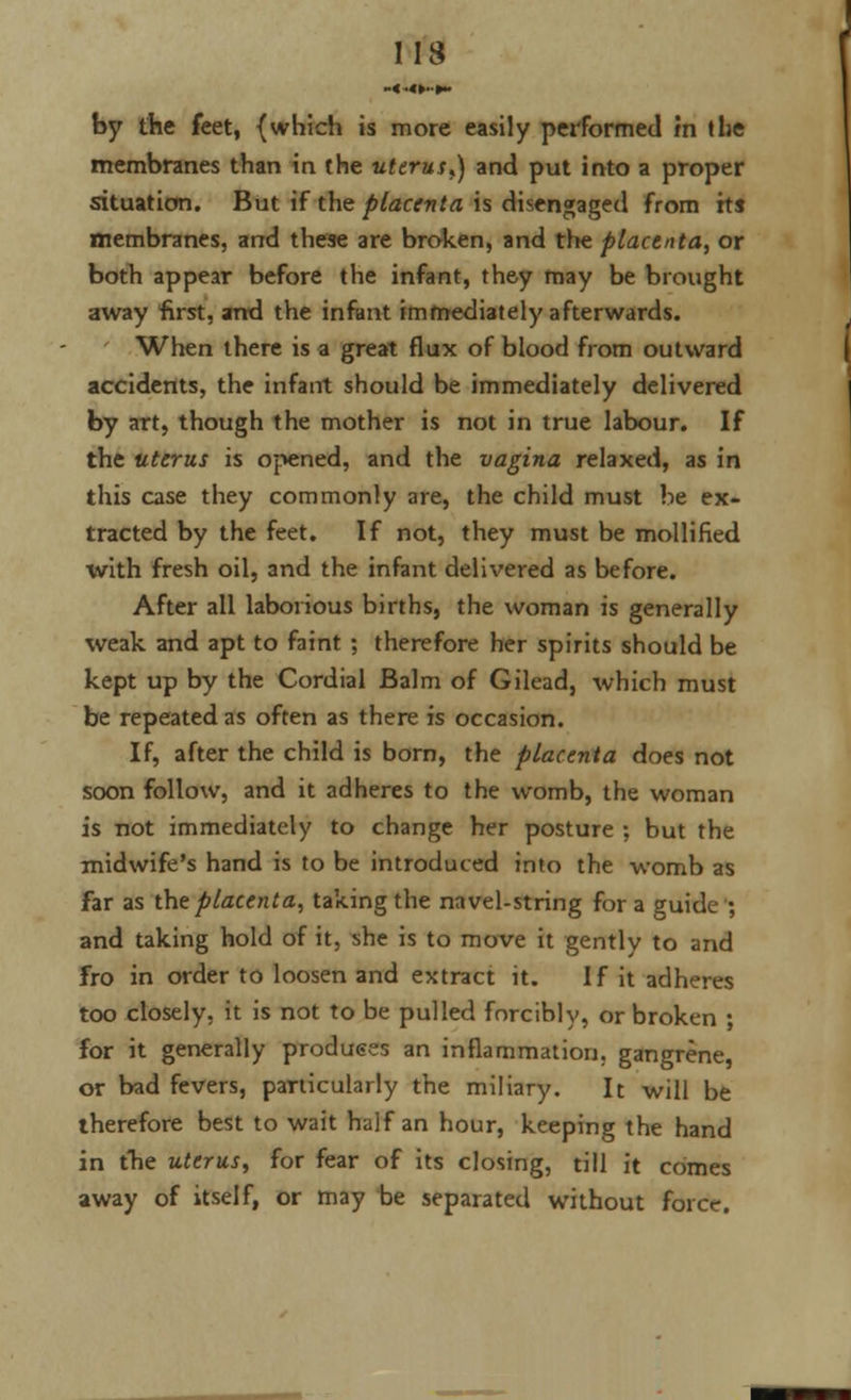 by the feet, {which is more easily performed m the membranes than in the uterus,) and put into a proper situation. But if the placenta is disengaged from its membranes, and these are broken, and the placenta, or both appear before the infant, they may be brought away first, and the infant immediately afterwards. When there is a great flux of blood from outward accidents, the infant should be immediately delivered by art, though the mother is not in true labour. If the uterus is opened, and the vagina relaxed, as in this case they commonly are, the child must be ex- tracted by the feet. If not, they must be mollified with fresh oil, and the infant delivered as before. After all laborious births, the woman is generally weak and apt to faint ; therefore her spirits should be kept up by the Cordial Balm of Gilead, which must be repeated as often as there is occasion. If, after the child is born, the placenta does not soon follow, and it adheres to the womb, the woman is not immediately to change her posture ; but the midwife's hand is to be introduced into the womb as far as the placenta, taking the navel-string for a guide ; and taking hold of it, she is to move it gently to and fro in order to loosen and extract it. If it adheres too closely, it is not to be pulled forcibly, or broken ; for it generally produces an inflammation, gangrene, or bad fevers, particularly the miliary. It will be therefore best to wait half an hour, keeping the hand in the uterus, for fear of its closing, till it comes away of itself, or may be separated without force.