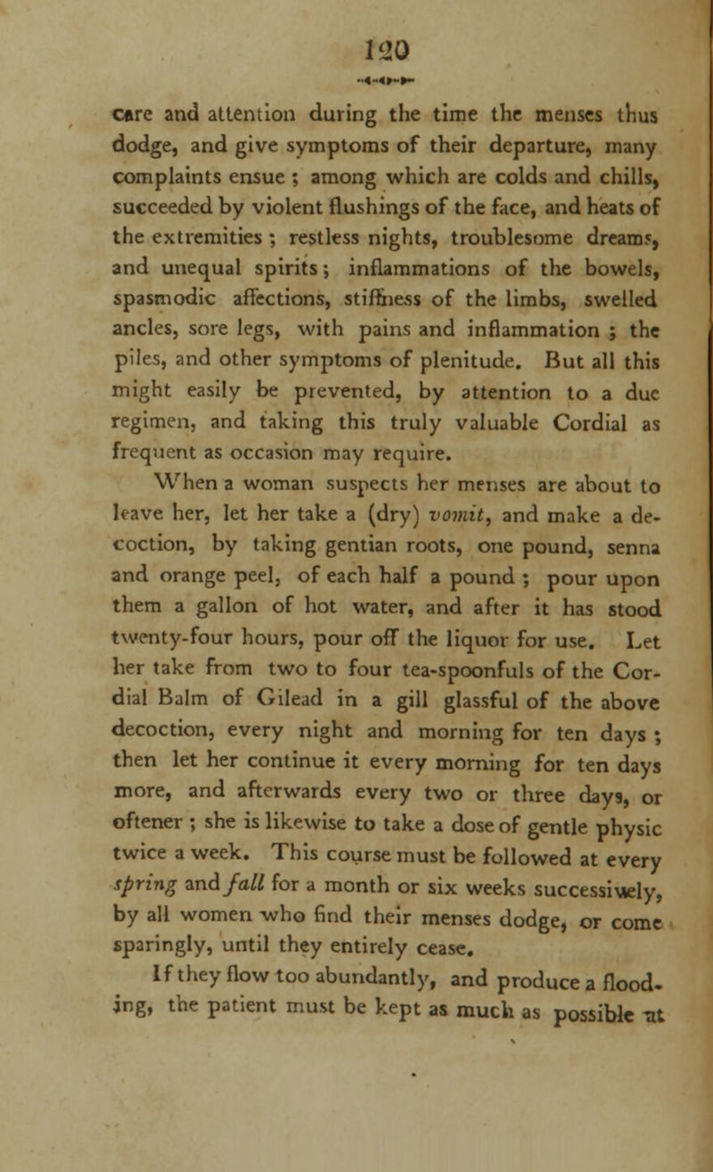 1<J0 •■«-«►-►- care and attention during the time the menses thus dodge, and give symptoms of their departure, many complaints ensue ; among which are colds and chills, succeeded by violent flushings of the face, and heats of the extremities ; restless nights, troublesome dream5, and unequal spirits; inflammations of the bowels, spasmodic affections, stiffness of the limbs, swelled ancles, sore legs, with pains and inflammation ; the piles, and other symptoms of plenitude. But all this might easily be prevented, by attention to a due regimen, and taking this truly valuable Cordial as frequent as occasion may require. When a woman suspects her menses are about to leave her, let her take a (dry) vomit, and make a de- coction, by taking gentian roots, one pound, senna and orange peel, of each half a pound ; pour upon them a gallon of hot water, and after it has stood twenty-four hours, pour off the liquor for use. Let her take from two to four tea-spoonfuls of the Cor- dial Balm of Gilead in a gill glassful of the above decoction, every night and morning for ten days ; then let her continue it every morning for ten days more, and afterwards every two or three days, or oftener ; she is likewise to take a dose of gentle physic twice a week. This course must be followed at every spring and fall for a month or six weeks successively, by all women who find their menses dodge, or come sparingly, until they entirely cease. If they flow too abundantly, and produce a flood- ing, the patient must be kept as much as possible -at