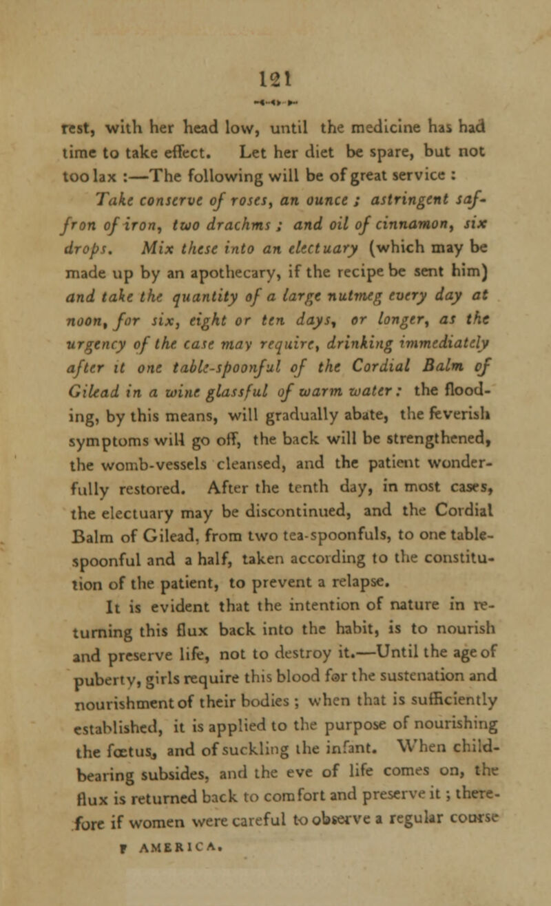 rest, with her head low, until the medicine has had time to take effect. Let her diet be spare, but not too lax :—The following will be of great service : Take conserve of roses, an ounce ; astringent saf- fron of iron, two drachms ; and oil of cinnamon, six drops. Mix these into an electuary (which may be made up by an apothecary, if the recipe be sent him) and take the quantity of a large nutmeg every day at noon, for six, eight or ten days, or longer, as the urgency of the case may require, drinking immediately after it one table-spoonful of the Cordial Balm of Gilead in a wine glassful of warm water: the flood- ing, by this means, will gradually abate, the feverish symptoms will go off, the back will be strengthened, the womb-vessels cleansed, and the patient wonder- fully restored. After the tenth day, in most cases, the electuary may be discontinued, and the Cordial Balm of Gilead, from two tea-spoonfuls, to one table- spoonful and a half, taken according to the constitu- tion of the patient, to prevent a relapse. It is evident that the intention of nature in re- turning this flux back into the habit, is to nourish and preserve life, not to destroy it.—Until the age of pubertv, girls require this blood far the sustenation and nourishment of their bodies ; when that is sufficiently established, it is applied to the purpose of nourishing the feet us,, and of suckling the infant. When child- bearing subsides, and the eve of life comes on, the flux is returned back to comfort and preserve it; there- fore if women were careful to observe a regular coarse F AMERICA,