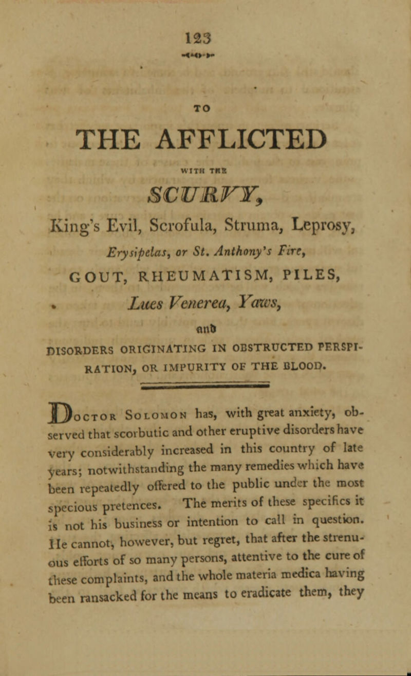 TO THE AFFLICTED WITH TUB S€UR1T¥9 King's Evil, Scrofula, Struma, Leprosy, Erysipelas, or St. Anthony's Fire, GOUT, RHEUMATISM, PILES, Lues Venerea, Yaws, DISORDERS ORIGINATING IN OBSTRUCTED PERSPI- RATION, OR IMPURITY OF THE BLOOD. _octor Solomon has, with great anxiety, ob- served that scorbutic and other eruptive disorders have very considerably increased in this country of late years; notwithstanding the many remedies which have been repeatedly offered to the public under the most specious pretences. The merits of these specifics it is not his business or intention to call in question. He cannot, however, but regret, that after the strenu- ous efforts of so many persons, attentive to the cure of these complaints, and the whole materia medica having been ransacked for the means to eradicate them, they