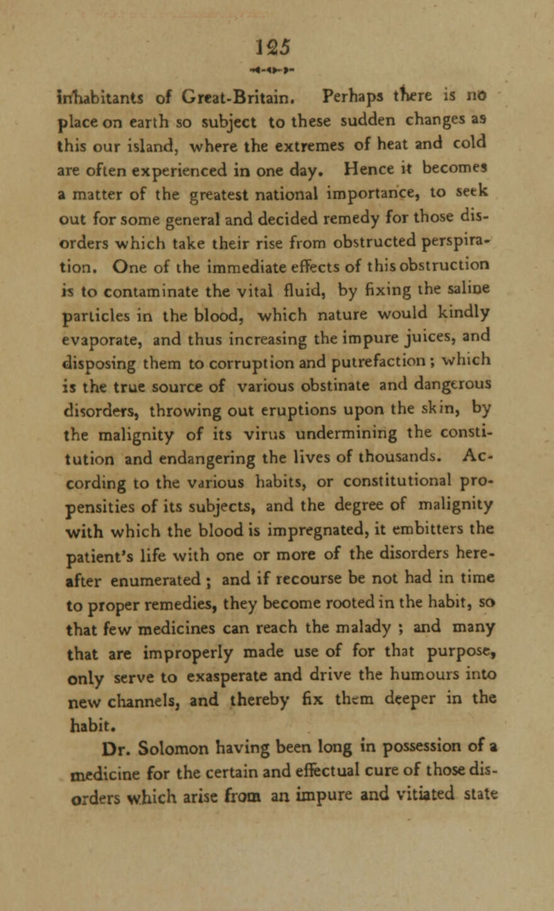 •*-«►->- inhabitants of Great-Britain. Perhaps there is no place on earth so subject to these sudden changes as this our island, where the extremes of heat and cold are often experienced in one day. Hence it becomes a matter of the greatest national importance, to setk out for some general and decided remedy for those dis- orders which take their rise from obstructed perspira- tion. One of the immediate effects of this obstruction h to contaminate the vital fluid, by fixing the saline particles in the blood, which nature would kindly evaporate, and thus increasing the impure juices, and disposing them to corruption and putrefaction; which is the true source of various obstinate and dangerous disorders, throwing out eruptions upon the skin, by the malignity of its virus undermining the consti- tution and endangering the lives of thousands. Ac- cording to the various habits, or constitutional pro- pensities of its subjects, and the degree of malignity with which the blood is impregnated, it embitters the patient's life with one or more of the disorders here- after enumerated ; and if recourse be not had in time to proper remedies, they become rooted in the habit, so that few medicines can reach the malady ; and many that are improperly made use of for that purpose, only serve to exasperate and drive the humours into new channels, and thereby fix them deeper in the habit. Dr. Solomon having been long in possession of a medicine for the certain and effectual cure of those dis- orders which arise from an impure and vitiated state