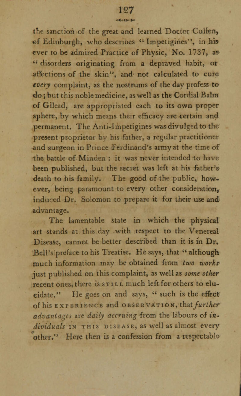 anction of the great and learned Doctor Cuilen, %)f Edinburgh, who describes ii Impetigihes, in his ever to be admired Practice of Physic, No. 1737, as  disorders originating from a depraved habit, or affections of the skin, and not calculated to cure every complaint, as the nostrums of the day profess to do; but this noble medicine, as well as the Cordial Balm of Gilead, are appropriated each to its own proper sphere, by which means their efficacy are certain and permanent. The Anti-Impetigines was divulged to the present proprietor bv his father, a regular practitioner and surgeon in Prince Ferdinand's army at the time of the battle of Mindsn : it was never intended to have been published, but the seciet was left at his father's death to his family. The good of the public, how- ever, being paramount to every other consideration, induced Dr. Solomon to prepare it for their use and advantage. The lamentable state in which the physical art stands at this day with respect to the Venereal Disease, cannot be better described than it is in Dr. Bell's preface to his Treatise. He says, that  although much information may be obtained from two works just published on this complaint, as well as some otlier recent ones, there is sti ll much left for others to elu- cidate. He goes on and says,  such is the effect of his ex p f-riknce and observation, that further advantages are daily accruing from the labours of zn- dividuals in this disease, as well as almost every other. Here then is a confession from a respectable