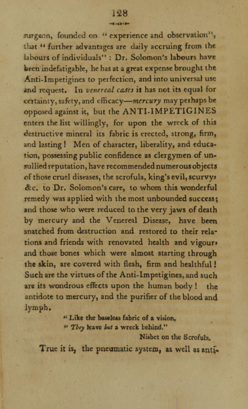 J28 -«•<»-►• surgeon, founded on  experience and observation, tliat  further advantages are daily accruing from the labours of individuals : Dr. Solomon's labours have been indefatigable, he has at a great expense brought the Anti-Impetigines to perfection, and into universal use and request. In venereal cases it has not its equal for certainty, safety, and efficacy—mercury may perhaps be opposed against it, but the ANTI-IMPETIGINES enters the list willingly, for upon the wreck of this destructive mineral its fabric is erected, strong, firm, and lasting ! Men of character, liberality, and educa- tion, possessing public confidence as clergymen of un- sullied reputation, have recommended numerous objects of those cruel diseases, the scrofula, king's evil, scurvy* &c. to Dr. Solomon's care, to whom this wonderful remedy was applied with the most unbounded success; and those who were reduced to the very jaws of death by mercury and the Venereal Disease, have been snatched from destruction and restored to their rela- tions and friends with renovated health and vigour* and those bones which were almost starting through the skin, are covered with flesh, firm and healthful! Such are the virtues of the Anti-Impetigines, and such are its wondrous effects upon the human body ! the antidote to mercury, and the purifier of the blood and lymph.  Like the baseless fabric of a vision,  Tbey leave but a wreck behind. Nisbet on the Scrofula. True it is, the pneumatic system, as. well as ami-