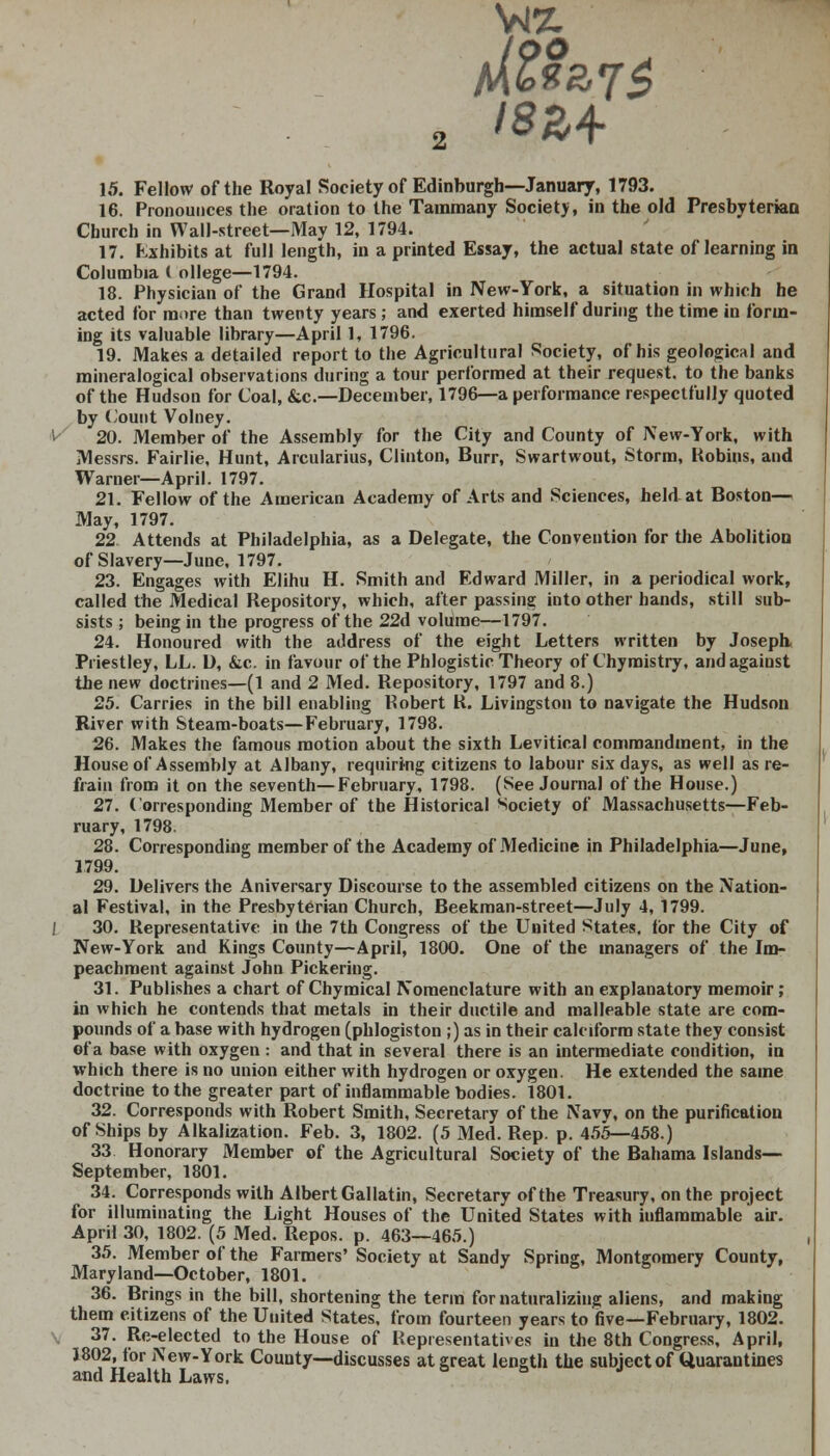 VJ7. m£*373 15. Fellow of the Royal Society of Edinburgh—January, 1793. 16. Pronounces the oration to the Tammany Society, in the old Presbyterian Church in Wall-street—May 12, 1794. 17. Exhibits at full length, in a printed Essay, the actual state of learning in Columbia ( ollege—1794. 18. Physician of the Grand Hospital in New-York, a situation in which he acted for mi>re than twenty years; and exerted himself during the time in form- ing its valuable library—April 1, 1796. 19. Makes a detailed report to the Agricultural Society, of his geological and mineralogical observations during a tour performed at their request, to the banks of the Hudson for Coal, &c—December, 1796—a performance respectfully quoted by (/ount Volney. 20. Member of the Assembly for the City and County of New-York, with Messrs. Fairlie, Hunt, Arcularius, Clinton, Burr, Swartwout, Storm, Robins, and Warner—April. 1797. 21. Fellow of the American Academy of Arts and Sciences, held at Boston— May, 1797. 22 Attends at Philadelphia, as a Delegate, the Convention for the Abolition of Slavery—June, 1797. 23. Engages with Elihu H. Smith and Edward Miller, in a periodical work, called the Medical Repository, which, after passing into other hands, still sub- sists ; being in the progress of the 22d volume—1797. 24. Honoured with the address of the eight Letters written by Joseph, Priestley, LL. D, &c. in favour of the Phlogistic Theory of Chymistry, and against the new doctrines—(1 and 2 Med. Repository, 1797 and 8.) 25. Carries in the bill enabling Robert R. Livingston to navigate the Hudson River with Steam-boats—February, 1798. 26. Makes the famous motion about the sixth Levitical commandment, in the House of Assembly at Albany, requiring citizens to labour six days, as well as re- frain from it on the seventh—February, 1798. (See Journal of the House.) 27. Corresponding Member of the Historical Society of Massachusetts—Feb- ruary, 1798. 28. Corresponding member of the Academy of Medicine in Philadelphia—June, 1799. 29. Delivers the Aniversary Discourse to the assembled citizens on the Nation- al Festival, in the Presbyterian Church, Beekman-street—July 4, 1799. 30. Representative in the 7th Congress of the United States, for the City of New-York and Kings County—April, 1800. One of the managers of the Im- peachment against John Pickering. 31. Publishes a chart of Chymical Nomenclature with an explanatory memoir; in which he contends that metals in their ductile and malleable state are com- pounds of a base with hydrogen (phlogiston ;) as in their calciforra state they consist of a base with oxygen : and that in several there is an intermediate condition, in which there is no union either with hydrogen or oxygen. He extended the same doctrine to the greater part of inflammable bodies. 1801. 32. Corresponds with Robert Smith, Secretary of the Navy, on the purification of Ships by Alkalization. Feb. 3, 1802. (5 Med. Rep. p. 455—458.) 33 Honorary Member of the Agricultural Society of the Bahama Islands- September, 1801. 34. Corresponds with Albert Gallatin, Secretary of the Treasury, on the project for illuminating the Light Houses of the United States with inflammable air. April 30, 1802. (5 Med. Repos. p. 463—465.) 35. Member of the Farmers' Society at Sandy Spring, Montgomery County, Maryland—October, 1801. 36. Brings in the bill, shortening the term for naturalizing aliens, and making them citizens of the United States, from fourteen years to five—February, 1802. 37. Re-elected to the House of Representatives in the 8th Congress, April, 1802, for New-York County—discusses at great length the subject of Quarantines and Health Laws.