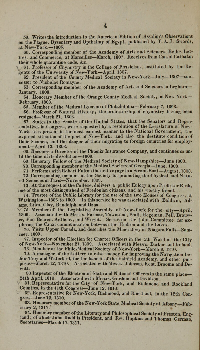 59. Writes the introduction to the American Edition of Assalini's Observations on the Plague, Dysentery and Opthalmy of Egypt, published by T. & J. Swords, at New-York.—180B. 60. Corresponding member of the Academy of Arts and Sciences, Belles Let- tres, and Commerce, at Marseilles—March, 1807. Receives from Consul Cathalan their whole quarantine code, &c. 61. Professor of Chymistry in the College of Physicians, instituted by the Re- gents of the University of New-York—April, 1807. 62. President of the County Medical Society in New-York—July—1807—suc- cessor to Nicholas Romayne. 63. Corresponding member of the Academy of Arts and Sciences in Leghorn— January, 1808. 64. Honorary Member of the Orange County Medical Society, in New-York— February, 1808. 65. Member of the Medical Lyceum of Philadelphia—February 7, 1808. 66. Professor of Natural History; the professorship of chymistry having been resigned—March 21, 1808. 67. States to the Senate of the United States, that the Senators and Repre- sentatives in Congress, were requested by a resolution of the Legislature of New- York, to represent in the most earnest manner to the National Government, the exposed situation of the port of New-York, and also the destitute condition of their Seamen, and the danger of their migrating to foreign countries for employ- ment—April 13, 1808. 68. Becomes a Director of the Phoenix Insurance Company, and coutinues so un- til the time of its dissolution—1808. 69. Honorary Fellow of the Medical Society of New-Hampshire—June 1808. 70. Corresponding member of the Medical Society of Georgia—June, 1808. 71. Performs with Robert Fulton the first voyage in a Steam-Boat—August, 1808. 72. Corresponding member of the Society for promoting the Physical and Natu- ral Sciences in Paris—November, 1808. 73. At the request of the College, delivers a public Eulogy upon Professor Rush, one of the most distinguished of Fredonian citizens, and his worthy friend. 74. Trustee of the Public Library for the use of the two Houses of Congress, at Washington—1806 to 1809. In this service he wa6 associated with Baldwin, Ad- ams, Giles, Clay, Randolph, and Dana. \ 75. Member of the Legislative Assembly of New-York for the city—April, 1809. Associated with Messrs. Farmar, Townsend, Prall, Hegeman, Pell, Brouw- er, Van Beuren, Anthony, and Wright. Serves on the joint Committee for ex- ploring the Canal communication between the Hudson and the Lakes. 76. Visits Upper Canada, and describes the Miueralogy of Niagara Falls—Sum- mer, 1809. 77. Inspector of the Election for Charter Officers in the 5th Ward of the City of New-York—November 21, 1809. Associated with Messrs. Barker and Ireland. 78. Member of the Philo-Medical Society of New-York—March 9, 1810. 79. A manager of the Lottery to raise money for improving the Navigation be- low Troy and Waterford, for the benefit of the Fairfield Academy, and other pur- poses—March 12, 1810. Associated with Messrs. Johnson, Kent, Broome and De- witt. 80 Inspector of the Election of State and National Officers in the same place— 24th April, 1810. Associated with Messrs. Groshon and Davidson. 81. Representative for the City of New-York, and Richmond and Rockland Counties, in the 11th Congress—June 12, 1810. 82. Representative for New-York, Richmond, and Rockland, in the 12th Con- gress—June 12, 1810. 83. Honorary member of the New-York State Medical Society at Albany—Feb- ruary 2, 1811. 84. Honorary member of the Literary and Philosophical Society at Preston, Eng- land ; of which John Riidd is President, and Rw. Hopkins and Thomas German, Secretaries—March 11,1811.