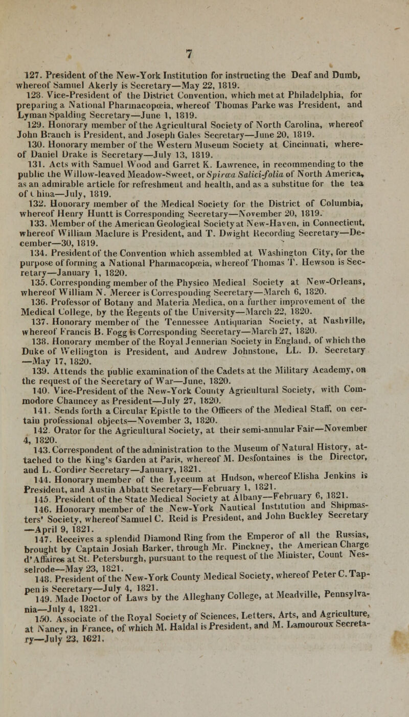 127. President of the New-York Institution for instructing the Deaf and Dumb, whereof Samuel Akerly is Secretary—May 22, 1819. 123. Vice-President of the District Convention, which met at Philadelphia, for preparing a National Pharmacopoeia, whereof Thomas Parke was President, and Lyman Spalding Secretary—June 1, 1819. 129. Honorary member of the Agricultural Society of North Carolina, whereof John Branch is President, and Joseph Gales Secretary—June 20, 1819. 130. Honorary member of the Western Museum Society at Cincinnati, where- of Daniel Drake is Secretary—July 13, 1819. 131. Acts with Samuel Wood and Garret K. Lawrence, in recommending to the public ihe Willow-leaved Meadow-Sweet, or Spiraea Salici-folia of North America, as an admirable article for refreshment and health, and as a suhstitue for the tea of ihina—July, 1819. 132. Honorary member of the Medical Society for the District of Columbia, whereof Henry Huntt is Corresponding Secretary—November 20, 1819. 133. Member of the American Geological Society at New-Haven, in Connecticut, whereof William Maclure is President, and T. Dvvight Recording Secretary—De- cember—30, 1819. 134. President of the Convention which assembled at Washington City, for the purpose of forming a National Pharmacopoeia, whereof Thomas T. Hewsou is Sec- retary—January 1, 1820. 135. Corresponding member of the Physico Medical Society at New-Orleans, whereof William N. Mercer is Corresponding Secretary—March 6, 1820. 136. Professor of Botany and Materia Medica. on a further improvement of the Medical College, by the Regents of the University—March 22, 1820. 137. Honorary member ot^ the Tennessee Antiquarian Society, at Nashville, whereof Francis B. Fogg is Corresponding Secretary—March 27, 1820. 138. Honorary member of the Royal Jennerian Society in England, of which the Duke of Wellington is President, and Andrew Johnstone, LL. D. Secretary —May 17, 1820. 139. Attends the public examination of the Cadets at the Military Academy, oa the request of the Secretary of War—June, 1820. 140. Vice-President of the New-York County Agricultural Society, with Com- modore Chauncey as President—July 27, 1820. 141. Sends forth a Circular Epistle to the Officers of the Medical Staff, on cer- taiu professional objects—November 3, 1820. 142. Orator for the Agricultural Society, at their semi-annular Fair—November 4, 1820. 143. Correspondent of the administration to the Museum of Natural History, at- tached to the King's Garden at Paris, whereof M. Desfontaines is the Director, and L. Cordier Secretary—January, 1821. • > T 144. Honorary member of the Lyceum at Hudson, whereof Llisha Jenkins is President, and Austin Abbatt Secretary—February 1, 1821. 145. President of the State Medical Society at Albany—February 6,,1821. 146. Honorary member of the New-York Nautical Institution and Shipmas- ters' Society, whereof Samuel C. Reid is President, and John Buckley Secretary —April 9, 1821. „ „ ., .. D . 147. Receives a splendid Diamond Ring from the Emperor of all the Kussias, brought by Captain Josiah Barker, through Mr. Pinckney, the American Charge d'Affaires at St. Petersburgh, pursuant to the request of the Minister, Count Nes- selrode—May 23, 1821. • rp*„.rT»n 148. President of the New-York County Medical Society, whereof Peter C. I ap- Den is Secretary—July 4, 1821. , . 149. Made Doctor of Laws by the Alleghany College, atMeadville, Pennsylva- M*loJlIAss4(Jciate of the Royal Society of Sciences, Letters, Arts, and Agriculture., at Nancy, in France, of which M. Haldal is President, and M. Laroourouz Secreta- ry—July 23, 1921.