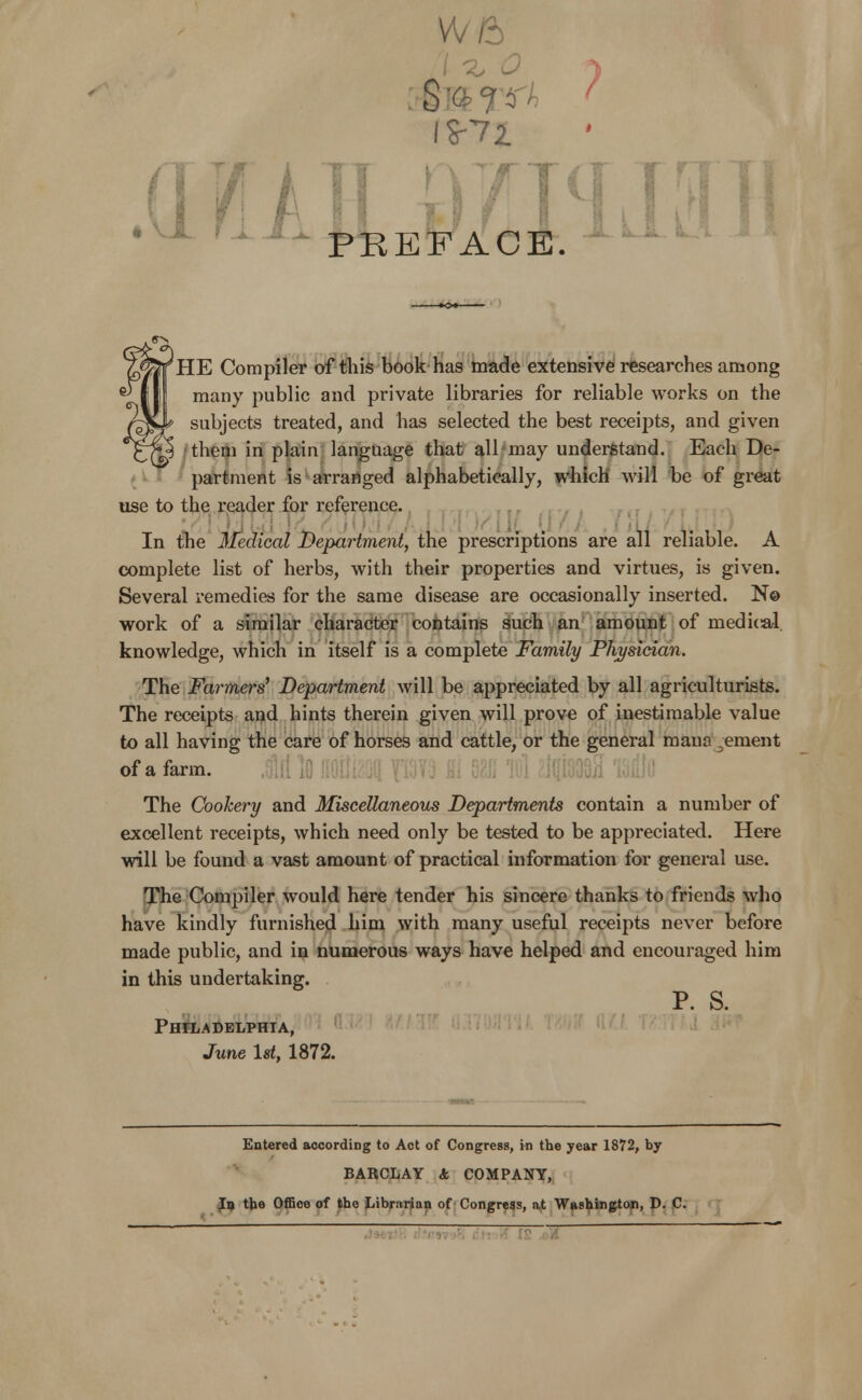 W6 / ^ o I $-72. PREFACE. LJL LA HE Compiler of this book has made extensive researches among many public and private libraries for reliable works on the subjects treated, and has selected the best receipts, and given them in plain language that all-may understand. Each De- partment is arranged alphabetically, which will be of great use to the reader for reference. In the Medical Department, the prescriptions are all reliable. A complete list of herbs, with their properties and virtues, is given. Several remedies for the same disease are occasionally inserted. N© work of a similar character contains such an amount of medical, knowledge, which in itself is a complete Family Physician. The Farmers' Department will be appreciated by all agriculturists. The receipts and hints therein given will prove of inestimable value to all having the care of horses and cattle, or the general maua .ement of a farm. ,0m iQ fiOIjftOll 1fM3 & *IC?1 The Cookery and Miscellaneous Departments contain a number of excellent receipts, which need only be tested to be appreciated. Here will be found a vast amount of practical information for general use. The Compiler would here tender his sincere thanks to friends who have kindly furnished him with many useful receipts never before made public, and in numerous ways have helped and encouraged him in this undertaking. P. s. Philadelphia, June 1st, 1872. Entered according to Act of Congress, in the year 1872, by BARCLAY A COMPANY, I9 the Office of the Librarian of Congress, at Washington, D. C.