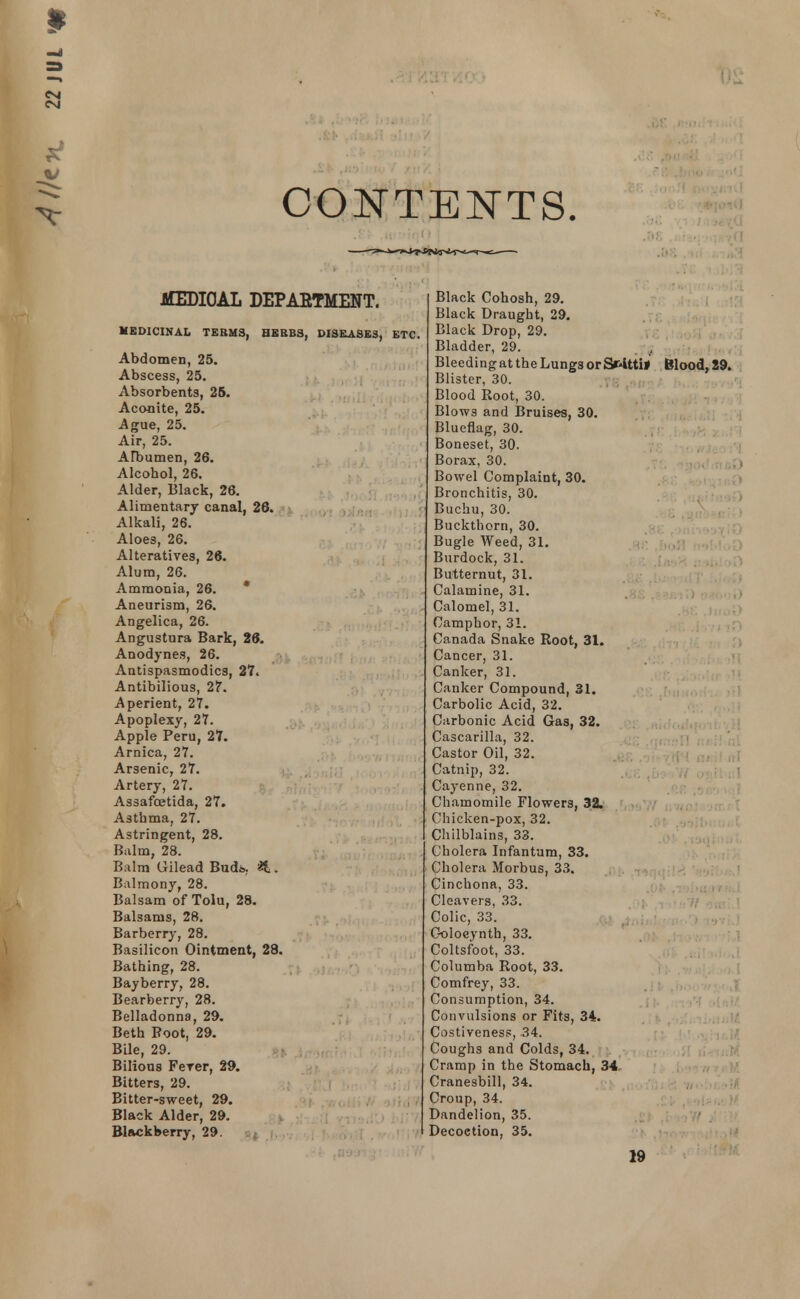 CM CM CONTENTS. MEDICAL DEPABTMENT. MEDICINAL TERMS, HERBS, DISEASES, ETC. Abdomen, 25. Abscess, 25. Absorbents, 25. Aconite, 25. -Ague, 25. Air, 25. Arbumen, 26. Alcobol, 26. Alder, Black, 26. Alimentary canal, 26. Alkali, 26. Aloes, 26. Alteratives, 26. Alum, 26. Ammonia, 26. * Aneurism, 26. Angelica, 26. Angustura Bark, 26. Anodynes, 26. Antispasmodics, 27. Antibilious, 2?. Aperient, 27. Apoplexy, 27. Apple Peru, 27. Arnica, 27. Arsenic, 27. Artery, 27. Assafcetida, 27. Asthma, 27. Astringent, 28. Balm, 28. Balm Gilead Budt>. 21. Balmony, 28. Balsam of Tolu, 28. Balsams, 28. Barberry, 28. Basilicon Ointment, 28. Bathing, 28. Bayberry, 28. Bearberry, 28. Belladonna, 29. Beth Boot, 29. Bile, 29. Bilious Ferer, 29. Bitters, 29. Bitter-sweet, 29. Black Alder, 29. Blackberry, 29. Black Cohosh, 29. Black Draught, 29. Black Drop, 29. Bladder, 29. Bleeding at the Lungs or SMttiV Blood, 29. Blister, 30. Blood Root, 30. Blows and Bruises, 30. Blueflag, 30. Boneset, 30. Borax, 30. Bowel Complaint, 30. Bronchitis, 30. Buchu, 30. Buckthorn, 30. Bugle Weed, 31. Burdock, 31. Butternut, 31. Calamine, 31. Calomel, 31. Camphor, 31. Canada Snake Root, 31. Cancer, 31. Canker, 31. Canker Compound, 31. Carbolic Acid, 32. Carbonic Acid Gas, 32. Cascarilla, 32. Castor Oil, 32. Catnip, 32. Cayenne, 32. Chamomile Flowers, 32. Chicken-pox, 32. Chilblains, 33. Cholera Infantum, 33. Cholera Morbus, 33. Cinchona, 33. Cleavers, 33. Colic, 33. Golocynth, 33. Coltsfoot, 33. Columba Root, 33. Comfrey, 33. Consumption, 34. Convulsions or Fits, 34. Costiveness, 34. Coughs and Colds, 34. Cramp in the Stomach, 34. Cranesbill, 34. Croup, 34. Dandelion, 35. Decoction, 35.