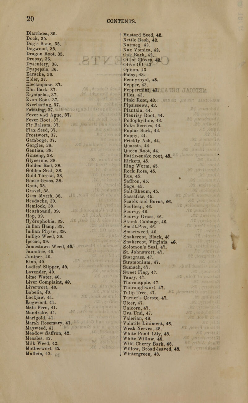 CONTENTS. Diarrhoea, 35. Dock, 35. Dog's Bane, 35. Dogwood, 35. Dragon Root, 35. Dropsy, 36. Dysentery, 36. Dyspepsia, 36. Earache, 36. Elder, 37. Elecampane, 3?. Elm Bark, 37. Erysipelas, 37. Evan Root, 37. Everlasting, 37. Fainting, 37. Fever a.id Ague, 37. Fever Root, 37. Fir Balsam, 37. Flax Seed, 37. Frostwort, 37. Gamboge, 37. Gargles, 38. Gentian, 38. Ginseng, 38. Glycerine, 38. Golden Rod, 38. Golden Seal, 38. Gold Thread, 38. Goose Grass, 38. Gout, 38. Gravel, 38. Gum Myrrh, 38. Headache, 39. Hemlock, 39. He arhound, 39. Hop, 39. Hydrophobia, 39. Indian Hemp, 39. Indian Physic, 39. Indigo Weed, 39. Ipi-cac, 39. Jamestown Weed, 40. Jaundice, 40. Juniper, 40. Kino, 40. Ladies' Slipper, 40. Lavender, 40. Lime Water, 40. Liver Complaint, 4©. Liverwort, 40. Lobelia, 4~0. Lockjaw, 41. Logwood, 41. Male Fern, 41. Mandrake, 41. Marigold, 41. Marsh Rosemary, 41. Mayweed, 41. Meadow Saffron, 42. Measles, 42. Milk Weed, 42. Motherwort, 42. Mullein, 42. Mustard Seed, 48. Nettle Rash, 42. Nutmeg, 42. Nux Vomica, 42. Oak Bark, 42. Oil of Cloves, 42. Olive Oil, 43. Opium, 43. Palsy, 43. Pennyroyal, -»S. Pepper, 43. Peppermint, 43. Piles, 43. , Pink Root, 43. Pipsissewa, 43. Plantain, 44. Pleurisy Root, 44. Podophylline, 44. Poke Berries, 44. Poplar Bark, 44. Poppy, 44. Prickly Ash, 44. Quassia, 44. Queen Root, 44. Rattle-snake root, 45. Rickets. 45. Ring Worm, 45. Rock Rose, 45. Rne, 45. . Saffron, 45. Sage, 45. Salt-Rheum, 45. Sassafras, 45. Scalds and Burns, 46. Scullcap, 46. Scurvy, 46. Scurvy Grass, 46. Skunk Cabbage, 46. Small-Pox, 46. Smartweed, 46. Snakeroot, Black, 4f Snakeroot, Virginia. Solomon's Seal, 47. St. Johnswort, 47. Stargrass, 47. Stramonium, 47. Sumach, 47. Sweet Flag, 47. Tansy, 47. Thorn-apple, 47. Thoroughwort, 47. Tulip Tree, 47. Turner's Cerate, 47. Ulcer, 47. Unicorn, 47. Uva Ursi, 47. Valerian, 48. Volatile Liniment, 48. Weak Nerves, 48. White Pond Lily, 48. White Willow, 48. Wild Cherry Bark, 48. Willow, Broad-leaved, 48. Wintergreen, 48. 8T>