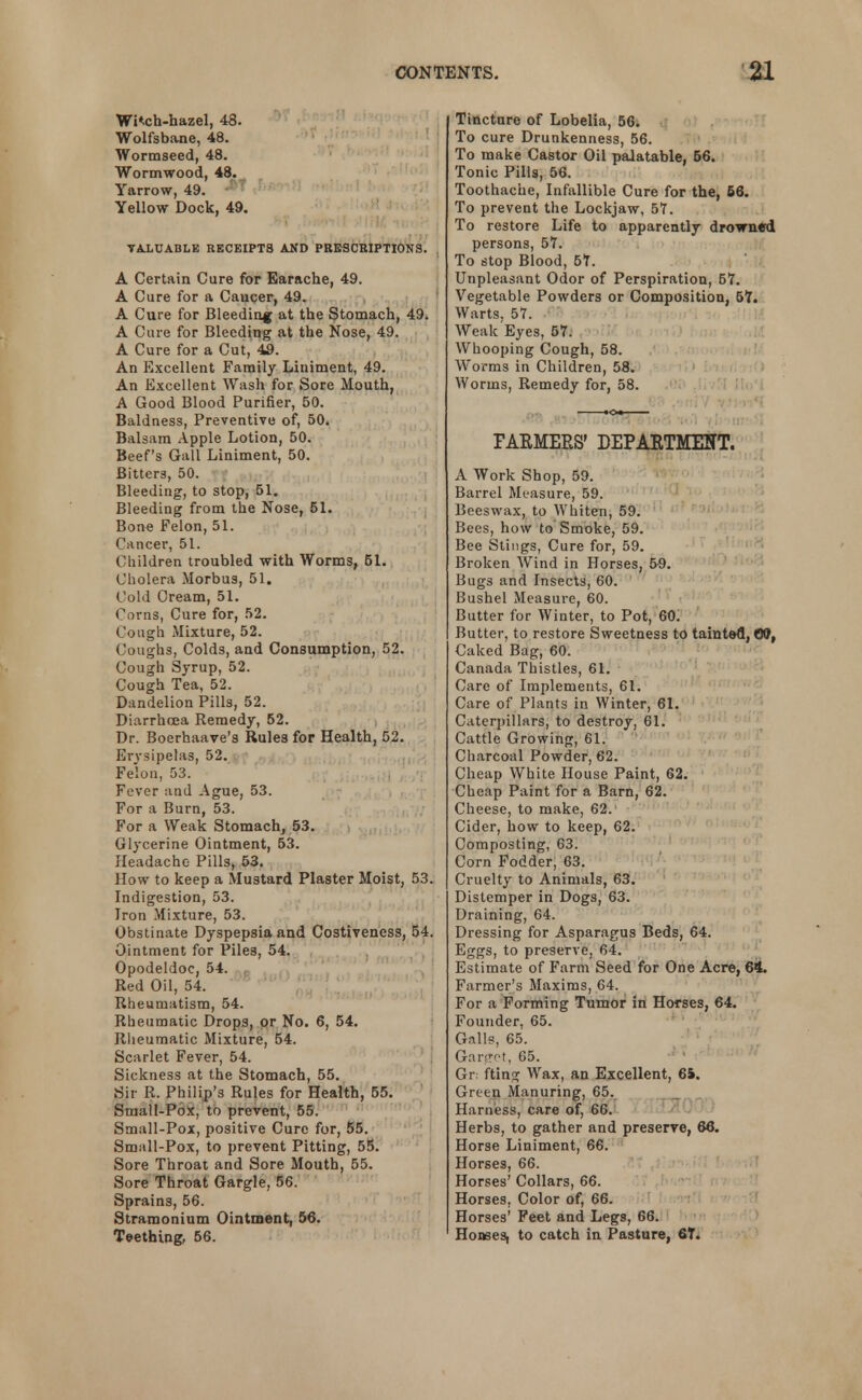 Wi«.ch-hazel, 48. Wolfsbane, 48. Wormseed, 48. Wormwood, 48. Yarrow, 49. Yellow Dock, 49. VALUABLE RECEIPTS AND PRESCRIPTIONS. A Certain Cure for Earache, 49. A Cure for a Caucer, 49. A Cure for Bleeding at the Stomach, 49* A Cure for Bleeding at the Nose, 49. A Cure for a Cut, 49. An Excellent Family Liniment, 49. An Excellent Wash for Sore Mouth, A Good Blood Purifier, 50. Baldness, Preventive of, 50. Balsam Apple Lotion, 50. Beef's Gall Liniment, 50. Bitters, 50. Bleeding, to stop, 51. Bleeding from the Nose, 51. Bone Felon, 51. Cancer, 51. Children troubled with Worms, 51. Cholera Morbus, 51. Cold Cream, 51. Porns, Cure for, 52. Cough Mixture, 52. Coughs, Colds, and Consumption, 52. Cough Syrup, 52. Cough Tea, 52. Dandelion Pills, 52. Diarrhoea Remedy, 52. Dr. Boerhaave's Rules for Health, 52. Ervsipelas, 52. Felon, 53. .. , Fever and Ague, 53. For a Burn, 53. For a Weak Stomach, 53. Glycerine Ointment, 53. Headache Pills, 53. How to keep a Mustard Plaster Moist, 53. Indigestion, 53. Iron Mixture, 53. Obstinate Dyspepsia and Costiveness, 54. Ointment for Piles, 54. Opodeldoc, 54. Red Oil, 54. Rheumatism, 54. Rheumatic Drops, or No. 6, 54. Rheumatic Mixture, 54. Scarlet Fever, 54. Sickness at the Stomach, 55. Sir R. Philip's Rules for Health, 55. Small-Pox, to prevent, 55. Small-Pox, positive Cure for, 55. Small-Pox, to prevent Pitting, 55. Sore Throat and Sore Mouth, 55. Sore Throat Gargle, 56. Sprains, 56. Stramonium Ointment, 56. Teething, 56. Tincture of Lobelia, 56. To cure Drunkenness, 56. To make Castor Oil palatable, 56. Tonic Pills, 56. Toothache, Infallible Cure for the, 56. To prevent the Lockjaw, 5?. To restore Life to apparently drowned persons, 57. To stop Blood, 57. Unpleasant Odor of Perspiration, 57. Vegetable Powders or Composition, 57. Warts, 57. Weak Eyes, 57. Whooping Cough, 58. Worms in Children, 58. Worms, Remedy for, 58. FARMERS' DEPARTMENT. A Work Shop, 59. Barrel Measure, 59. Beeswax, to Whiten, 59. Bees, how to Smoke, 59. Bee Stings, Cure for, 59. Broken Wind in Horses, 59. Bugs and Insects, 60. Bushel Measure, 60. Butter for Winter, to Pot, 60. Butter, to restore Sweetness to tainted, Off, Caked Bag, 60. Canada Thistles, 61. Care of Implements, 61. Care of Plants in Winter, 61. Caterpillars, to destroy, 61. Cattle Growing, 61. Charcoal Powder, 62. Cheap White House Paint, 62. Cheap Paint for a Barn, 62. Cheese, to make, 62. Cider, how to keep, 62. Composting, 63. Corn Fodder, 63. Cruelty to Animals, 63. Distemper in Dogs, 63. Draining, 64. Dressing for Asparagus Beds, 64. Eggs, to preserve, 64. Estimate of Farm Seed for One Acre, 64. Farmer's Maxims, 64. For a Forming Tumor in Horses, 64. Founder, 65. Galls, 65. Garget, 65. Gr fting Wax, an Excellent, 6S. Green Manuring, 65. Harness, care of, 66. Herbs, to gather and preserve, 66. Horse Liniment, 66. Horses, 66. Horses' Collars, 66. Horses, Color of, 66. Horses' Feet and Legs, 66. Honses, to catch in Pasture, 6T.