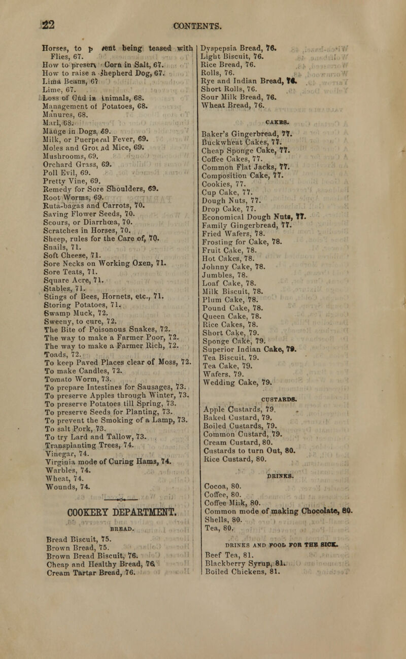 Horses, to p tent being teased with Flies, 67. How to preser\ Corn in Salt, 67. How to raise a Shepherd Hog, 67. Lima Beans, 67 Lime, 67. Loss of Cud ia Lnimals, 68. Management of Potatoes, 68. Ma'nures, 68. Marl, G3. Mauge in Dogs, 69. Milk, or Puerperal Fever, 69. Moles and Gromd Mice, 69. Mushrooms, 69. Orchard Grass, 69. Poll Evil, 69. Pretty Vine, 69. Remedy for Sore Shoulders, 69. Root Worms, 69. Ruta-bagas and Carrots, 70. Saving Flower Seeds, 70. Scours, or Diarrhoea, 70. Scratches in Horses, 70. Sheep, rules for the Care of, 70. Snails, 71. Soft Cheese, 71. Sore Necks on Working Oxen, 71. Sore Teats, 71. Square Acre, 71. Stables, 71. Stings of Bees, Hornets, etc., 71. Storing Potatoes, 71. Swamp Muck, 72. Sweeny, to cure, 72. The Bite of Poisonous Snakes, 72. The way to make a Farmer Poor, 72. The way to make a Farmer Rich, 72. Toads, 72. To keep Paved Places clear of Moss, 72. To make Candles, 72. Tovnato Worm, 73. To prepare Intestines for Sausages, 73. To preserve Apples through Winter, 73. To preserve Potatoes till Spring, 73. To preserve Seeds for Planting, 73. To prevent the Smoking of a Lamp, 73. To salt Pork, 73. To try Lard and Tallow, 73. . Transplanting Trees, 74. Vinegar, 74. Virginia mode of Curing Hams, 74. Warbles, 74. Wheat, 74. Wounds, 74. COOKERY DEPARTMENT. BREAD. Bread Biscuit, 75. Brown Bread, 75. Brown Bread Biscuit, 76. Cheap and Healthy Bread, 76. Cream Tartar Bread, 76. Dyspepsia Bread, 76. Light Biscuit, 76. Rice Bread, 76. Rolls, 76. Rye and Indian Bread, TC Short Rolls, 76. Sour Milk Bread, 76. Wheat Bread, 76. CAKBS. Baker's Gingerbread, 77. Buckwheat Cakes, 77. Cheap Sponge Cake, 77. Coffee Cakes, 77. Common Flat Jacks, 77. Composition Cake, 77. Cookies, 77. Cup Cake, 77. Dough Nuts, 77. Drop Cake, 77. Economical Dough Nuti, tT. Family Gingerbread, 77. Fried Wafers, 78. Frosting for Cake, 78. Fruit Cake, 78. Hot Cakes, 78. Johnny Cake, 78. Jumbles, 78. Loaf Cake, 78. Milk Biscuit, 78. Plum Cake, 78. Pound Cake, 78. Queen Cake, 78. Rice Cakes, 78. Short Cake, 79. Sponge Cake, 79. Superior Indian Cake, 79. Tea Biscuit. 79. Tea Cake, 79. Wafers. 79. Wedding Cake, 79. CUSTARDS. Apple Custards, 79. Baked Custard, 79. Boiled Custards, 79. Common Custard, 79. Cream Custard, 80. Custards to turn Out, 80. Rice Custard, 80. DRINKS. Cocoa, 80. Coffee, 80. Coffee Mi:k, 80. Common mode of making Chocolate, 80. Shells, 80. Tea, 80. DRINKS AND FOOD FOR THR SICK. Beef Tea, 81. Blackberry Syrup., 81. Boiled Chickens, 81.