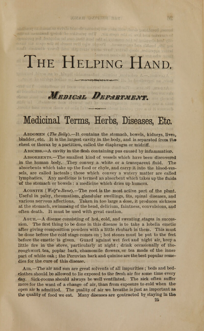 The Helping Hand. Medicinal Terms, Herbs, Diseases, Etc. Abdomen {The Belly)— It contains the stomach, bowels, kidneys, livett,. bladder, etc. It is the largest cavity in the body, and is separated from th* chest or thorax by a partition, called the diaphragm or midriff. Abscess.—A cavity in the flesh containing pus caused by inflammation. Absorbents.—The smallest kind of vessels which have been discovered in the human body. They convey a white or a transparent fluid. The absorbents which take up the food or chyle, and carry it into the blood-ves- sels, are called lacteals; those which convey a watery matter are called lymphatics. Any medicine is termed an absorbent which takes up the fluids of the stomach or bowels : a medicine which dries up humors. Aconite (Wolfs-Bane).—The root is the most active part of the plant. Useful in palsy, rheumatism, glandular swellings, fits, spinal diseases, and various nervous affections. Taken in too large a dose, it produces sickness at the stomach, swimming of the head, delirium, faintness, convulsions, and often death. It must be used with great caution. Ague.—A disease consisting of hot, cold, and sweating stages in succes- sion. The first thing to be done in this disease is to take a lobelia emetic after giving composition powders with a little rhubarb in them. This must be done before the cold stage comes on ; hot stones must be put to the feet before the emetic is given. Guard against wet feet and night air, keep a little fire in the stove, particularly at night; drink occasionally of tho~ rough wort tea, poplar bark, chamomile flowers, or tea made of the inner- part of white oak; the Peruvian bark and quinine are the best popular reme- dies for the cure of this disease. Air.—The air and sun are great solvents of all impurities ; beds and bed- elothes should be allowed to lie exposed to the fresh air for some time every day. Sick-rooms should always be well ventilated. The sick often suffer more for the want of a change of air, than from exposure to cold when the open air Js admitted. The quality of air we breathe is just as important as the quality of food we eat. Many diseases are contracted by staying in th&