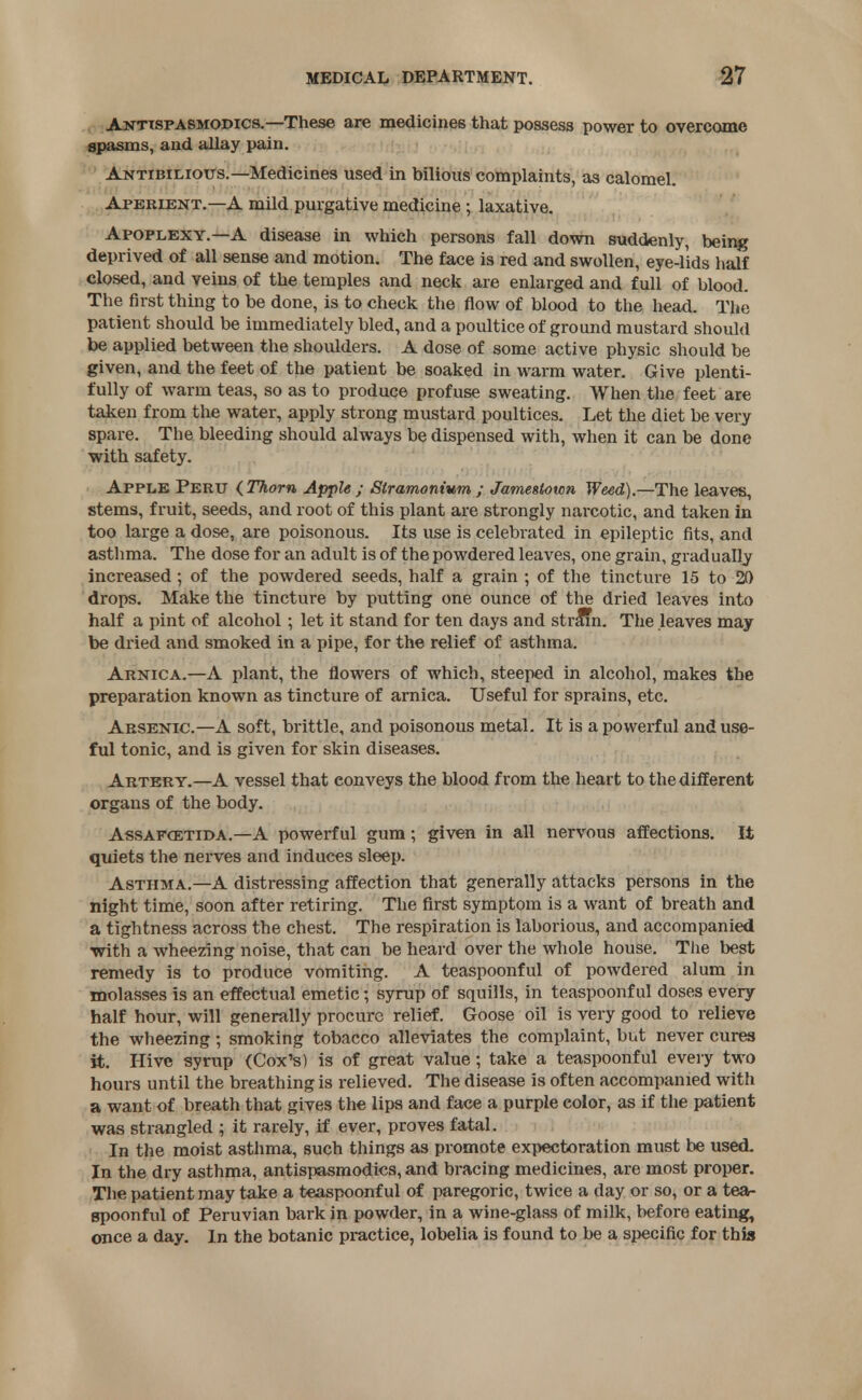 Antispasmodics.—These are medicines that possess power to overcome spasms, and allay pain. Antibiliotts.—Medicines used in bilious complaints, as calomel. Aperient.—A mild purgative medicine ; laxative. Apoplexy.—A disease in which persons fall down suddenly, being deprived of all sense and motion. The face is red and swollen, eye-lids half closed, and veins of the temples and neck are enlarged and full of blood. The first thing to be done, is to check the flow of blood to the head. The patient should be immediately bled, and a poultice of ground mustard should be applied between the shoulders. A dose of some active physic should be given, and the feet of the patient be soaked in warm water. Give plenti- fully of warm teas, so as to produce profuse sweating. When the feet are taken from the water, apply strong mustard poultices. Let the diet be very spare. The bleeding should always be dispensed with, when it can be done with safety. Apple Peru {Thorn Apple ; Stramonium ; Jamestown Weed).—The leaves, stems, fruit, seeds, and root of this plant are strongly narcotic, and taken in too large a dose, are poisonous. Its use is celebrated in epileptic fits, and asthma. The dose for an adult is of the powdered leaves, one grain, gradually increased ; of the powdered seeds, half a grain ; of the tincture 15 to 20 drops. Make the tincture by putting one ounce of the dried leaves into half a pint of alcohol; let it stand for ten days and stram. The leaves may be dried and smoked in a pipe, for the relief of asthma. Arnica.—A plant, the flowers of which, steeped in alcohol, makes the preparation known as tincture of arnica. Useful for sprains, etc. Arsenic.—A soft, brittle, and poisonous metal. It is a powerful and use- ful tonic, and is given for skin diseases. Artery.—A vessel that eonveys the blood from the heart to the different organs of the body. Assafxetida.—A powerful gum; given in all nervous affections. It quiets the nerves and induces sleep. Asthma.—A distressing affection that generally attacks persons in the night time, soon after retiring. The first symptom is a want of breath and a tightness across the chest. The respiration is laborious, and accompanied with a wheezing noise, that can be heard over the whole house. The best remedy is to produce vomiting. A teaspoonful of powdered alum in molasses is an effectual emetic j syrup of squills, in teaspoonful doses every half hour, will generally procure relief. Goose oil is very good to relieve the wheezing; smoking tobacco alleviates the complaint, but never cures it. Hive syrup (Cox's) is of great value; take a teaspoonful every two hours until the breathing is relieved. The disease is often accompanied with a want of breath that gives the lips and face a purple color, as if the patient was strangled ; it rarely, if ever, proves fatal. In the moist asthma, such things as promote expectoration must be used. In the dry asthma, antispasmodics, and bracing medicines, are most proper. The patient may take a teaspoonful of paregoric, twice a day or so, or a tea- spoonful of Peruvian bark in powder, in a wine-glass of milk, before eating, once a day. In the botanic practice, lobelia is found to be a specific for this
