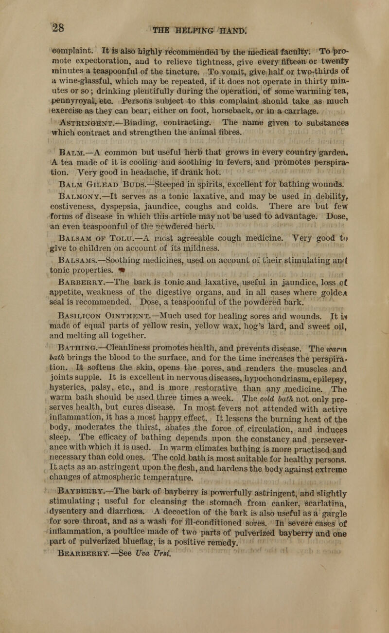 complaint. It is also highly recommended by the medical faculty. To pro- mote expectoration, and to relieve tightness, give every fifteen or twenty minutes a teaspoonful of the tincture. To vomit, give half or two-thirds of a wine-glassful, which may be repeated, if it does not operate in thirty min- utes or so; drinking plentifully during the operation, of some warming tea, pennyroyal, etc. Persons subject to this complaint should take as much exercise as they can bear, either on foot, horseback, or in a carriage. Astringent.—Binding, contracting. The name given to substances which contract and strengthen the animal fibres. Balm.—A common but useful herb that grows in every country garden. A tea made of it is cooling and soothing in fevers, and promotes perspira^ tion. Very good in headache, if drank hot. Balm Gilead Buds.—Steeped in spirits, excellent for bathing wounds. Balmony.—It serves as a tonic laxative, and may be used in debility, costiveness, dyspepsia, jaundice, coughs and colds. There are but few forms of disease in which this article may not be used to advantage. Dose, an even teaspoonful of the powdered herb. Balsam of Tolu.—A most agreeable cough medicine. Very good to give to children on account of its mildness. Balsams.—Soothing medicines, used on account of tiieir stimulating and tonic properties. «• Barberry.—The bark is tonic and laxative, useful in jaundice, loss of. appetite, weakness of the digestive organs, and in all cases where golde,* seal is recommended. Dose, a teaspoonful of the powdered bark. Basilicon Ointment.—Much used for healing sores and wounds. It in made of equal parts of yellow resin, yellow wax, hog's lard, and sweet oil, and melting all together. Bathing.—Cleanliness promotes health, and prevents disease. The warm bath brings the blood to the surface, and for the time increases the perspira- tion. It softens the skin, opens the pores, and renders the muscles and joints supple. It is excellent in nervous diseases, hypochondriasm, epilepsy, hysterics, palsy, etc., and is more restorative than any medicine. The warm bath should be used three times a week. The cold bath not only pre- serves health, but cures disease. In most fevers not attended with active inflammation, it has a most happy effect. It lessens the burning heat of the body, moderates the thirst, abates the force of circulation, and induces sleep. The efficacy of bathing depends upon the constancy and persever- ance with which it is used. In warm climates bathing is more practised and necessary than cold ones. The cold bath is most suitable for healthy persons. It acts as an astringent upon the flesh, and hardens the body against extreme changes of atmospheric temperature. Bayberry.—The bark of bayberry is powerfully astringent, and slightly stimulating; useful for cleansing the stomach from canker, scarlatina, dysentery and diarrhoea. A decoction of the bark is also useful as a gargle for sore throat, and as a wash for ill-conditioned sores. In severe cases of inflammation, a poultice made of two parts of pulverized bayberry and one part of pulverized blueflag, is a positive remedy. Bearberry.—See Uva Urn.