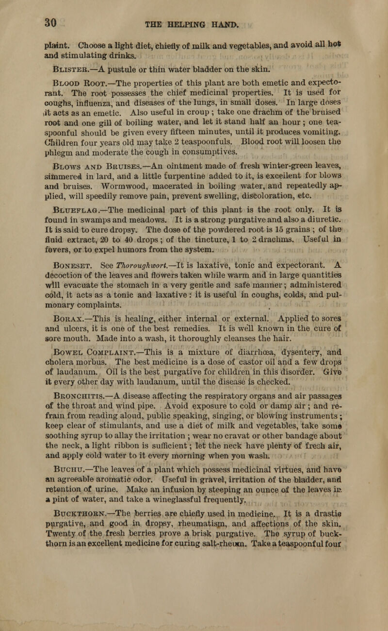 plaint. Choose a light diet, chiefly of milk and vegetables, and avoid all hot and stimulating drinks. Blister.—A pustule or thin water bladder on the skin. Blood Root.—The properties of this plant are both emetic and expecto- rant. The root possesses the chief medicinal properties. It is used for coughs, influenza, and diseases of the lungs, in small doses. In large doses tit acts as an emetic. Also useful in croup ; take one drachm of the bruised root and one gill of boiling water, and let it stand half an hour; one tea- spoonful should be given every fifteen minutes, until it produces vomiting. Children four years old may take 2 teaspoonf uls. Blood root will loosen the phlegm and moderate the cough in consumptives. Blows and Bruises.—An ointment made of fresh winter-green leaves, simmered in lard, and a little turpentine added to it, is excellent for blows and bruises. Wormwood, macerated in boiling water, and repeatedly ap- plied, will speedily remove pain, prevent swelling, discoloration, etc. Blueflag.—The medicinal part of this plant is the root only. It is found in swamps and meadows. It is a strong purgative and also a diuretic. It is said to cure dropsy. The dose of the powdered root is 15 grains ; of the fluid extract, 20 to 40 drops; of the tincture, 1 to 2 drachms. Useful in fevers, or to expel humors from the system. Boneset. See Thoroughwori.—It is laxative, tonic and expectorant. A decoction of the leaves and flowers taken while warm and in large quantities will evacuate the stomach in a very gentle and safe manner; administered cold, it acts as a tonic and laxative : it is useful in coughs, colds, and pul- monary complaints. Borax.—This is healing, either internal or external. Applied to sores and ulcers, it is one of the best remedies. It is well known in the cure of sore mouth. Made into a wash, it thoroughly cleanses the hair. Bowel Complaint.—This is a mixture of diarrhoea, dysentery, and cholera morbus. The best medicine is a dose of castor oil and a few drops of laudanum. Oil is the best purgative for children in this disorder. Give it every other day with laudanum, until the disease is checked. Bronchitis.—A disease affecting the respiratory organs and air passages of the throat and wind pipe. Avoid exposure to cold or damp air ; and re- frain from reading aloud, public speaking, singing, or blowing instruments; keep clear of stimulants, and use a diet of milk and vegetables, take some soothing syrup to allay the irritation ; wear no cravat or other bandage about the neck, a light ribbon is sufficient; let the neck have plenty of fresh air, and apply cold water to it every morning when you wash. Buchu.—The leaves of a plant which possess medicinal virtues, and have an agreeable aromatic odor. Useful in gravel, irritation of the bladder, and retention of urine. Make an infusion by steeping an ounce of the leaves in. a pint of water, and take a wineglassful frequently. Buckthorn.—The berries are chiefly used in medicine. It is a drastic purgative, and good in dropsy, rheumatism, and affections of the skin. Twenty of the fresh berries prove a brisk purgative. The syrup of buck- thorn is an excellent medicine for curing salt-rheum. Take a teaspoonf ul four