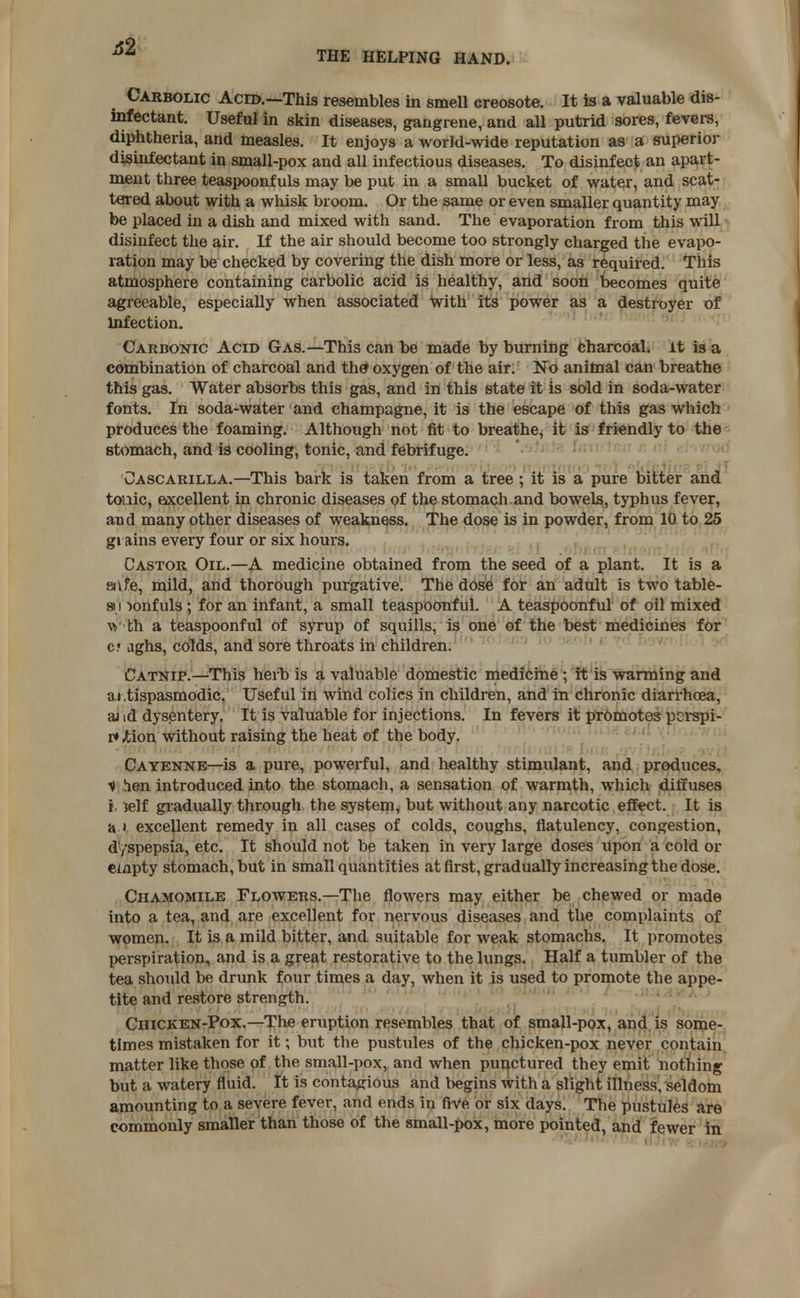 Carbolic Acid.—This resembles in smell creosote. It is a valuable dis- infectant. Useful in skin diseases, gangrene, and all putrid sores, fevers, diphtheria, and measles. It enjoys a world-wide reputation as a superior disinfectant in small-pox and all infectious diseases. To disinfect an apart- ment three teaspoonfuls may be put in a small bucket of water, and scat- tered about with a whisk broom. Or the same or even smaller quantity may be placed in a dish and mixed with sand. The evaporation from this will disinfect the air. If the air should become too strongly charged the evapo- ration may be checked by covering the dish more or less, as required. This atmosphere containing carbolic acid is healthy, and soon becomes quite agreeable, especially when associated with it's power as a destroyer of Infection. Carbonic Acid Gas.—This can be made by burning charcoal, it is a combination of charcoal and the* oxygen of the air. No animal can breathe this gas. Water absorbs this gas, and in this state it is sold in soda-water fonts. In soda-water and champagne, it is the escape of this gas which produces the foaming. Although not fit to breathe, it is friendly to the stomach, and is cooling, tonic, and febrifuge. Oascarilla.—This bark is taken from a tree ; it is a pure bitter and touic, excellent in chronic diseases of the stomach and bowels, typhus fever, and many other diseases of weakness. The dose is in powder, from 10 to 25 grains every four or six hours. Castor Oil.—A medicine obtained from the seed of a plant. It is a safe, mild, and thorough purgative. The dose for an adult is two table- au >onfuls ; for an infant, a small teaspoonful. A teaspoonful of oil mixed \y th a teaspoonful of syrup of squills, is one of the best medicines for c? aghs, colds, and sore throats in children. Catnip.—This herb is a valuable domestic medicine ; it is warming and antispasmodic. Useful in wind colics in children, and in chronic diarrhoea, ai id dysentery. It is valuable for injections. In fevers it promotes perspi- re Jtion without raising the heat of the body. Cayenne—is a pure, powerful, and healthy stimulant, and produces, V hen introduced into the stomach, a sensation of warmth, which diffuses i. jelf gradually through the system, but without any narcotic effect. It is a ' excellent remedy in all cases of colds, coughs, flatulency, congestion, dyspepsia, etc. It should not be taken in very large doses upon a cold or empty stomach, but in small quantities at first, gradually increasing the dose. Chamomile Flowers.—The flowers may either be chewed or made into a tea, and are excellent for nervous diseases and the complaints of women. It is a mild bitter, and suitable for weak stomachs. It promotes perspiration, and is a great restorative to the lungs. Half a tumbler of the tea should be drunk four times a day, when it is used to promote the appe- tite and restore strength. Chicken-Pox.—The eruption resembles that of small-pox, and is some- times mistaken for it; but the pustules of the chicken-pox never contain matter like those of the small-pox, and when punctured they emit nothing but a watery fluid. It is contagious and begins with a slight illness, seldom amounting to a severe fever, and ends in five or six days. The pustules are commonly smaller than those of the small-pox, more pointed, and fewer in