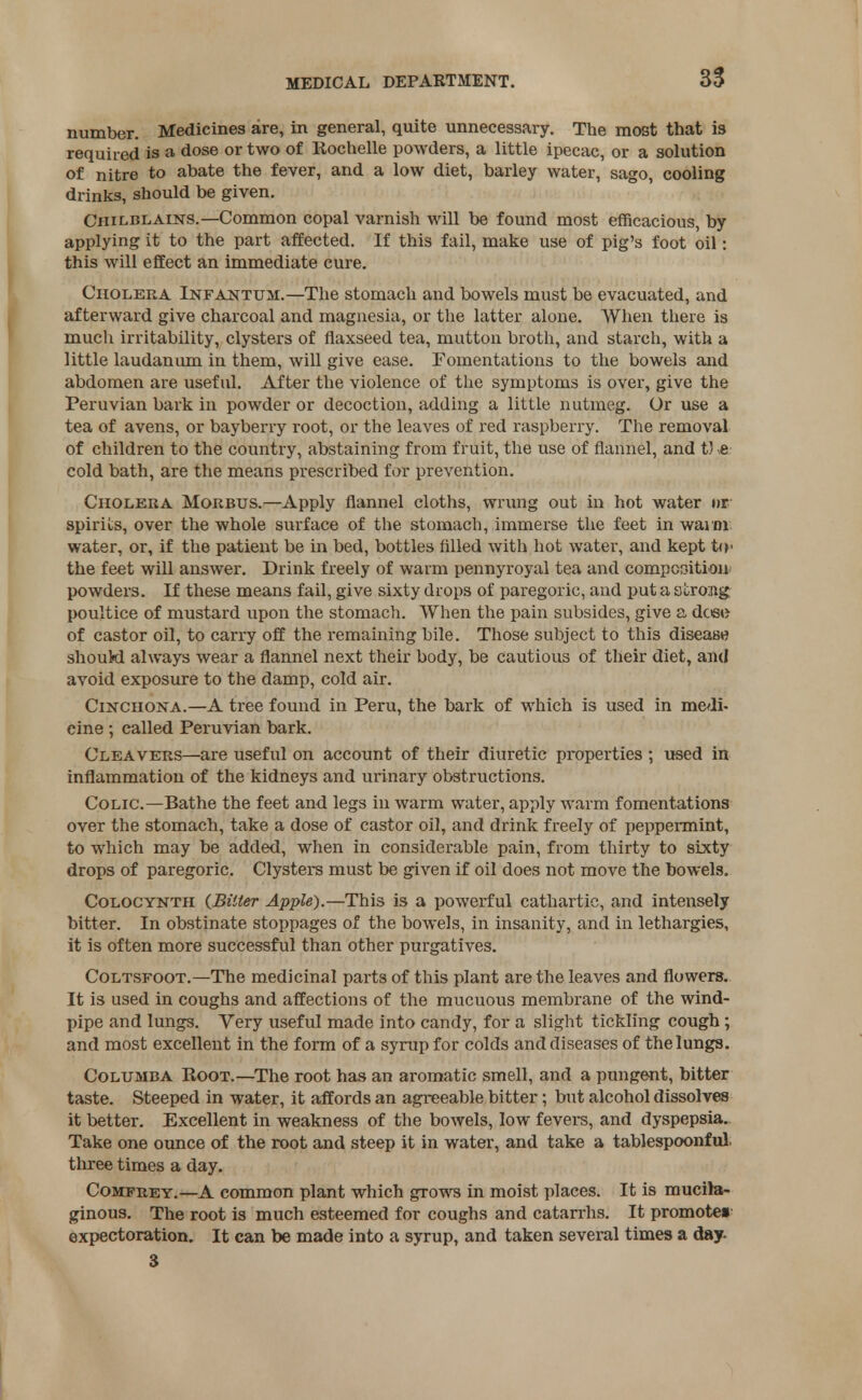 number. Medicines are, in general, quite unnecessary. The most that is required is a dose or two of liochelle powders, a little ipecac, or a solution of nitre to abate the fever, and a low diet, barley water, sago, cooling drinks, should be given. Chilblains.—Common copal varnish will be found most efficacious, by applying it to the part affected. If this fail, make use of pig's foot oil: this will effect an immediate cure. Cholera Infantum.—The stomach and bowels must be evacuated, and afterward give charcoal and magnesia, or the latter alone. When there is much irritability, clysters of flaxseed tea, mutton broth, and starch, with a little laudanum in them, will give ease. Fomentations to the bowels and abdomen are useful. After the violence of the symptoms is over, give the Peruvian bark in powder or decoction, adding a little nutmeg. Or use a tea of avens, or bayberry root, or the leaves of red raspberry. The removal of children to the country, abstaining from fruit, the use of flannel, and t) e cold bath, are the means prescribed for prevention. Cholera Morbus.—Apply flannel cloths, wrung out in hot water »r spirits, over the whole surface of the stomach, immerse the feet in waim water, or, if the patient be in bed, bottles filled with hot water, and kept to* the feet will answer. Drink freely of warm pennyroyal tea and competition powders. If these means fail, give sixty drops of paregoric, and put a strong poultice of mustard upon the stomach. When the pain subsides, give a dcee of castor oil, to carry off the remaining bile. Those subject to this disease should always wear a flannel next their body, be cautious of their diet, and avoid exposure to the damp, cold air. Cinchona.—A tree found in Peru, the bark of which is used in medi- cine ; called Peruvian bark. Cleavers—are useful on account of their diuretic properties ; used in inflammation of the kidneys and urinary obstructions. Colic.—Bathe the feet and legs in warm water, apply warm fomentations over the stomach, take a dose of castor oil, and drink freely of peppermint, to which may be added, when in considerable pain, from thirty to sixty drops of paregoric. Clysters must be given if oil does not move the bowels, Colocynth (Bitter Apple).—This is a powerful cathartic, and intensely bitter. In obstinate stoppages of the bowels, in insanity, and in lethargies, it is often more successful than other purgatives. Coltsfoot.—The medicinal parts of this plant are the leaves and flowers. It is used in coughs and affections of the mucuous membrane of the wind- pipe and lungs. Yery useful made into candy, for a slight tickling cough ; and most excellent in the form of a syrup for colds and diseases of the lungs. Columba Boot.—The root has an aromatic smell, and a pungent, bitter taste. Steeped in water, it affords an agreeable bitter; but alcohol dissolves it better. Excellent in weakness of the bowels, low fevers, and dyspepsia. Take one ounce of the root and steep it in water, and take a tablespoonful, tln-ee times a day. Comfrey.—A common plant which grows in moist places. It is mucila- ginous. The root is much esteemed for coughs and catarrhs. It promote! expectoration. It can be made into a syrup, and taken several times a day. 3