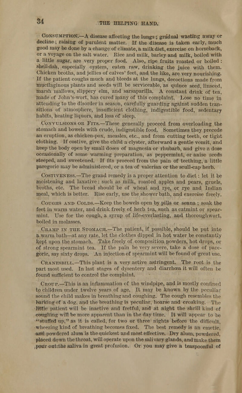 Consumption.—A disease affecting the lungs; gradual wasting away or decline; raising of purulent matter. If the disease is taken early, much good may be done by a change of climate, a milk diet, exercise on horseback, or a voyage on the salt water. Rice and milk, barley and milk, boiled with a little sugar, are very proper food. Also, ripe fruits roasted or boiled : shell-fish, especially oysters, eaten raw, drinking the juice with them. Chicken broths, and jellies of calves' feet, and the like, are very nourishing. If the patient coughs much and bleeds at the lungs, decoctions made from mucilaginous plants and seeds will be serviceable, as quince seed, linseed, marsh mallows, slippery elm, and sarsaparilla. A constant drink of tea, made of John's-wort, has cured many of this complaint. Lose no time in attending to the disorder in season, carefully guarding against sudden tran- sitions of atmosphere, insufficient clothing, indigestible food, sedentary habits, heating liquors, and loss of sleep. Convulsions or Fits.—These generally proceed from overloading the stomach and bowels with crude, indigestible food. Sometimes they precede an eruption, as chicken-pox, measles, etc., and from cutting teetb, or tight clothing. If costive, give the child a clyster, afterward a gentle vomit, and keep the body open by small doses of magnesia or rhubarb, and give a dose occasionally of some warming preparation, as peppermint, or anise seeds steeped, and sweetened. If fits proceed from the pain of teething, a little paregoric may be administered, or a tea of valerian or the scull-cap herb. Costiveness.—The grand remedy is a proper attention to diet: let it be moistening and laxative: such as milk, roasted apples and pears, gruels, broths, etc. The bread should be of wheat and rye, or rye and Indian meal, Avhich is better. Rise early, use the shower bath, and exercise freely. Coughs and Colds.—Keep the bowels open by pills or senna ; soak the feet in warm water, and drink freely of herb tea, such as catmint or spear- mint. Use for the cough, a syrup of life-everlasting, and thoroughwort, boiled in molasses. Cramp in the Stomach.—The patient, if possible, should be put into a warm bath—at any rate, let the clothes dipped in hot water be constantly kept upon the stomach. Take freely of composition powders, hot drops, or of strong spearmint tea. If the pain be very severe, take a dose of pan - goric, say sixty drops. An injection of spearmint will be found of great use. Cranesbill.—This plant is a very active astringent. The root is the part most used. In last stages of dysentery and diarrhoea it will often be found sufficient to control the complaint. Croup.—This is an inflammation of the windpipe, and is mostly confined to children under twelve years of age. It may be known by the peculiar sound the child makes in breathing and coughing. The cough resembles the barking of a dog, and the breathing is peculiar, hoarse and croaking. The little patient will be inactive and fretful, and at night the shrill kind of coughing will be more apparent than in the day time. It will appear to be stuffed up, as it is called, for two or three nights before the difficult, wheezing kind of breathing becomes fixed. The best remedy is an emetic, and powdered alum is the quickest and most effective. Dry alum, powdered, placed down the throat, will operate upon the salivary glands, and make them ,pour outithe saliva in great profusion. Or you may give a teaspoonful of
