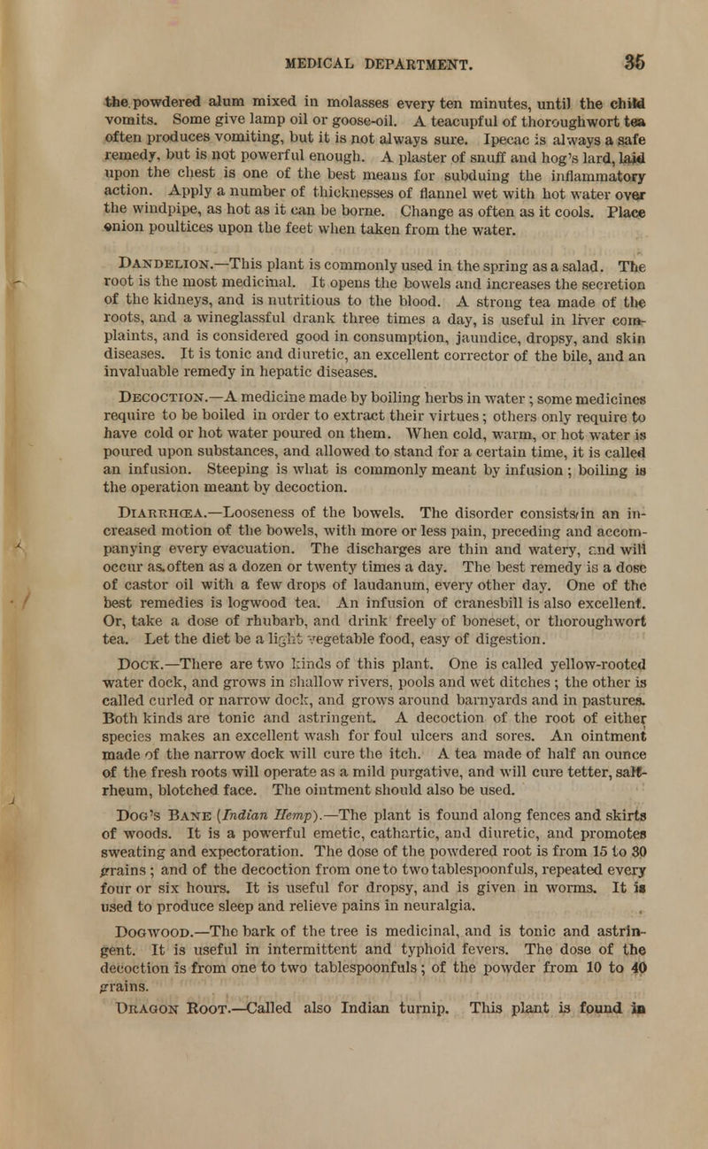 the. powdered alum mixed in molasses every ten minutes, until the child vomits. Some give lamp oil or goose-oil. A teacupf ul of thoroughwort tea often produces vomiting, but it is not always sure. Ipecac is always a safe remedy, but is not powerful enough. A plaster of snuff and hog's lard, laid upon the chest is one of the best means for subduing the inflammatory action. Apply a number of thicknesses of flannel wet with hot water over the windpipe, as hot as it can be borne. Change as often as it cools. Place onion poultices upon the feet when taken from the water. Dandelion.—This plant is commonly used in the spring as a salad. The root is the most medicinal. It opens the bowels and increases the secretion of the kidneys, and is nutritious to the blood. A strong tea made of tl*e roots, and a wineglassful drank three times a day, is useful in liver com- plaints, and is considered good in consumption, jaundice, dropsy, and skin diseases. It is tonic and diuretic, an excellent corrector of the bile, and an invaluable remedy in hepatic diseases. Decoction.—A medicine made by boiling herbs in water • some medicines require to be boiled in order to extract their virtues; others only require to have cold or hot water poured on them. When cold, warm, or hot water is poured upon substances, and allowed to stand for a certain time, it is called an infusion. Steeping is what is commonly meant by infusion ; boiling is the operation meant by decoction. Diarrhcea.—Looseness of the bowels. The disorder consists in an in- creased motion of the bowels, with more or less pain, preceding and accom- panying every evacuation. The discharges are thin and watery, nnd will occur as.often as a dozen or twenty times a day. The best remedy is a dose of castor oil with a few drops of laudanum, every other day. One of the best remedies is logwood tea. An infusion of cranesbill is also excellent. Or, take a dose of rhubarb, and drink freely of boneset, or thoroughwort tea. Let the diet be a light; vegetable food, easy of digestion. Dock.—There are two kinds of this plant. One is called yellow-rooted water dock, and grows in shallow rivers, pools and wet ditches ; the other is called curled or narrow dock, and grows around barnyards and in pastures. Both kinds are tonic and astringent. A decoction of the root of either species makes an excellent wash for foul ulcers and sores. An ointment made of the narrow dock will cure the itch. A tea made of half an ounce of the fresh roots will operate as a mild purgative, and will cure tetter, salt- rheum, blotched face. The ointment should also be used. Dog's Bane {Indian Hemp).—The plant is found along fences and skirts of woods. It is a powerful emetic, cathartic, and diuretic, and promotes sweating and expectoration. The dose of the powdered root is from 15 to 30 grains ; and of the decoction from one to two tablespoonf uls, repeated every four or six hours. It is useful for dropsy, and is given in worms. It is used to produce sleep and relieve pains in neuralgia. Dogwood.—The bark of the tree is medicinal, and is tonic and astrin- gent. It is useful in intermittent and typhoid fevers. The dose of the decoction is from one to two tablespoonfuls ; of the powder from 10 to 40 grains. Dragon Root.—Called also Indian turnip. This plant is found in