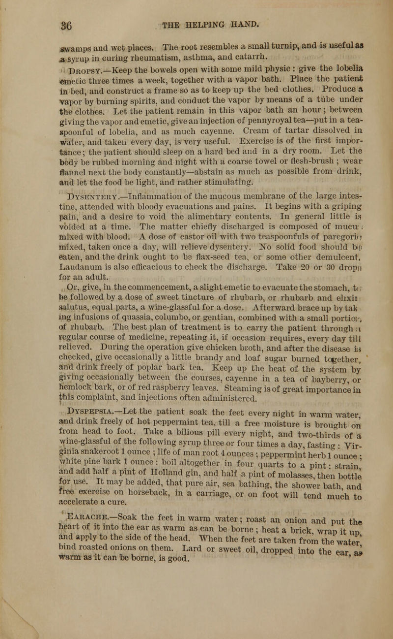 swamps and wet places. The root resembles a small turnip, and is useful as a syrup in curing rheumatism, asthma, and catarrh. Dropsy.—Keep the bowels open with some mild physic : give the lobelia emetic three times a week, together with a vapor bath. Place the patient in bed, and construct a frame so as to keep up the bed clothes. Produce a vapor by burning spirits, and conduct the vapor by means of a tube under the clothes. Let the patient remain in this vapor bath an hour; between giving the vapor and emetic, give an injection of pennyroyal tea—put in a tea- spoonful of lobelia, and as much cayenne. Cream of tartar dissolved in water, and taken every day, is very useful. Exercise is of the first impor- tance ; the patient should sleep on a hard bed and in a dry room. Let the body be rubbed morning and night with a coarse towel or flesh-brush ; wear flannel next the body constantly—abstain as much as possible from drink, and let the food be light, and rather stimulating. Dysentery.—Inflammation of the mucous membrane of the large intes- tine, attended with bloody evacuations and pains. It begins with a griping pain, and a desire to void the alimentary contents. In general little is voided at a time. The matter chiefly discharged is composed of mucin ; mixed with blood. A dose of castor oil with two teaspoonfuls of paregorii j mixed, taken once a day, will relieve dysentery. No solid food should bo eaten, and the drink ought to be flax-seed tea, or some other demulcent. Laudanum is also efficacious to check the discharge. Take 20 or 30 dropn for an adult. Or, give, in the commencement, a slight emetic to evacuate the stomach, t< be followed by a dose of sweet tincture of rhubarb, or rhubarb and elixir aalutus, equal parts, a wine-glassful for a dose. Afterward brace up by tali ing infusions of quassia, columbo, or gentian, combined with a small portion, of rhubarb. The best plan of treatment is to carry the patient through i regular course of medicine, repeating it, if occasion requires, every day till relieved. During the operation give chicken broth, and after the disease hi checked, give occasionally a little brandy and loaf sugar burned together, and drink freely of poplar bark tea. Keep up the heat of the system by giving occasionally between the courses, cayenne in a tea of bayberry, or hemlock bark, or of red raspberry leaves. Steaming is of great importance in this complaint, and injections often administered. Dyspepsia.—Let the patient soak the feet every night in warm water and drink freely of hot peppermint tea, till a free moisture is brought on from head to foot. Take a bilious pill every night, and two-thirds of a wine-glassful of the following syrup three or four times a day fasting • Vir- ginia snakeroot 1 ounce ; life of man root 4 ounces ; peppermint herb bounce ■ white pine bark 1 ounce : boil altogether in four quarts to a pint • strain' and add half a pint of Holland gin, and half a pint of molasses, then bottle for use. It may be added, that pure air, sea bathing, the shower bath and free exercise on horseback, in a carriage, or on foot will tend much to accelerate a cure. Earache.—Soak the feet in warm water; roast an onion and put the heart of it into the ear as warm as can be borne ; heat a brick wrap it vm and apply to the side of the head. When the feet are taken from the water bind roasted onions on them. Lard or sweet oil, dropped into the ear ai warm as it can be borne, is good. '