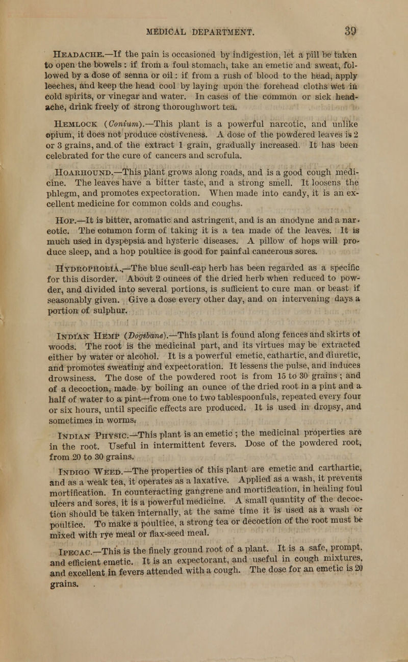 Headache.—If the pain is occasioned by indigestion, let a pill be taken to open the bowels : if from a foul stomach, take an emetic and sweat, fol- lowed by a dose of senna or oil: if from a rush of blood to the head, apply leeches, and keep the head cool by laying upon the forehead cloths wet in cold spirits, or vinegar and water. In cases of the common or sick head- ache, drink freely of strong thoroughwort tea. Hemlock (Conium).—This plant is a powerful narcotic, and unlike opium, it does not produce costiveness. A dose of the powdered leaves is 2 or 3 grains, and.of the extract 1 grain, gradually increased. It has been celebrated for the cure of cancers and scrofula. Hoarhound.—This plant grows along roads, and is a good cough medi- cine. The leaves have a bitter taste, and a strong smell. It loosens the phlegm, and promotes expectoration. When made into candy, it is an ex- cellent medicine for common colds and coughs. Hop.—It is bitter, aromatic and astringent, and is an anodyne and a nar. cotic. The common form of taking it is a tea made of the leaves. It is much used in dyspepsia- and hysteric diseases. A pillow of hops will pro- duce sleep, and a hop poultice is good for painf ul cancerous sores. Hydrophobia.—The blue scull-cap herb has been regarded as a specific for this disorder. About 2 ounces of the dried herb when reduced to pow- der, and divided into several portions, is sufficient to cure man or beast if seasonably given. Give a dose every other day, and on intervening days a portion of sulphur. Indian Hemp (Dogsbane).—This plant is found along fences and skirts ot woods. The root is the medicinal part, and its virtues may be extracted either by water or alcohol. It is a powerful emetic, cathartic, and diuretic, and promotes sweating and expectoration. It lessens the pulse, and induces drowsiness. The dose of the powdered root is from 15 to 30 grains ; and of a decoction, made by boiling an ounce of the dried root in a pint and a half of water to a pint—from one to two tablespoonfuls, repeated every four or six hours, until specific effects are produced. It is used in dropsy, and sometimes in wormsi Indian Physic—This plant is an emetic ; the medicinal properties are in the root. Useful in intermittent fevers. Dose of the powdered root, from 20 to 30 grains. Indigo Weed.—The properties of this plant are emetic and carthartic, and as a weak tea, it operates as a laxative. Applied as a wash, it prevents mortification. In counteracting gangrene and mortification, m healing foul ulcers and sores, it is a powerful medicine. A small quantity of the decoc- tion should be taken internally, at the same time it is used as a wash or poultice. To make a poultice, a strong tea or decoction of the root must be mixed with rye meal or flax-seed meal. Ipecac—This is the finely ground root of a plant. It is a safe, prompt, and efficient emetic. It is an expectorant, and useful in cough mixtures, and excellent in fevers attended with a cough. The dose for an emetic is 20 grains.
