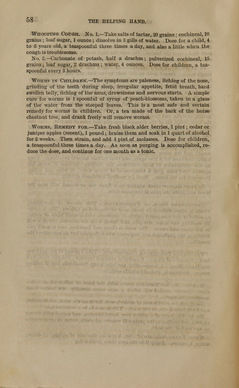 68 WnoopiNG Cough. No. 1.—Take salts of tartar, 20 grains ; cochineal, 10 grains ; loaf sugar, 1 ounce ; dissolve in 3 gills of water. Dose for a child, 4 to 5 years old, a teaspoonf ul three times a day, and also a little when the cough is troublesome. No. 2.—Carbonate of potash, half a drachm; pulverized cochineal, 15 grains; loaf sugar, 2 drachms ; water, 4 ounces. Dose for children, a tea- spoonful every 3 hours. Worms in Children.—The symptoms are paleness, itching of the nose, grinding of the teeth during sleep, irregular appetite, fetid breath, hard swollen belly, itching of the anus, drowsiness and nervous starts. A simple cure for worms is 1 spoonful of syrup of peach-blossoms, taken in a glass of the water from the steeped leaves. This is a most safe and certain remedy for worms in children. Or, a tea made of the bark of the horse chestnut tree, and drank freely will remove worms. Worms, Kemedy for.—Take fresh black alder berries, 1 pint; cedar or juniper apples (recent), 1 pound; bruise them and soak in 1 quart of alcohol for 2 weeks. Then strain, and add 1 pint of molasses. Dose for children, a teaspoonful three times a day. As soon as purging is accomplished, re- duce the dose, and continue for one month as a tonic.