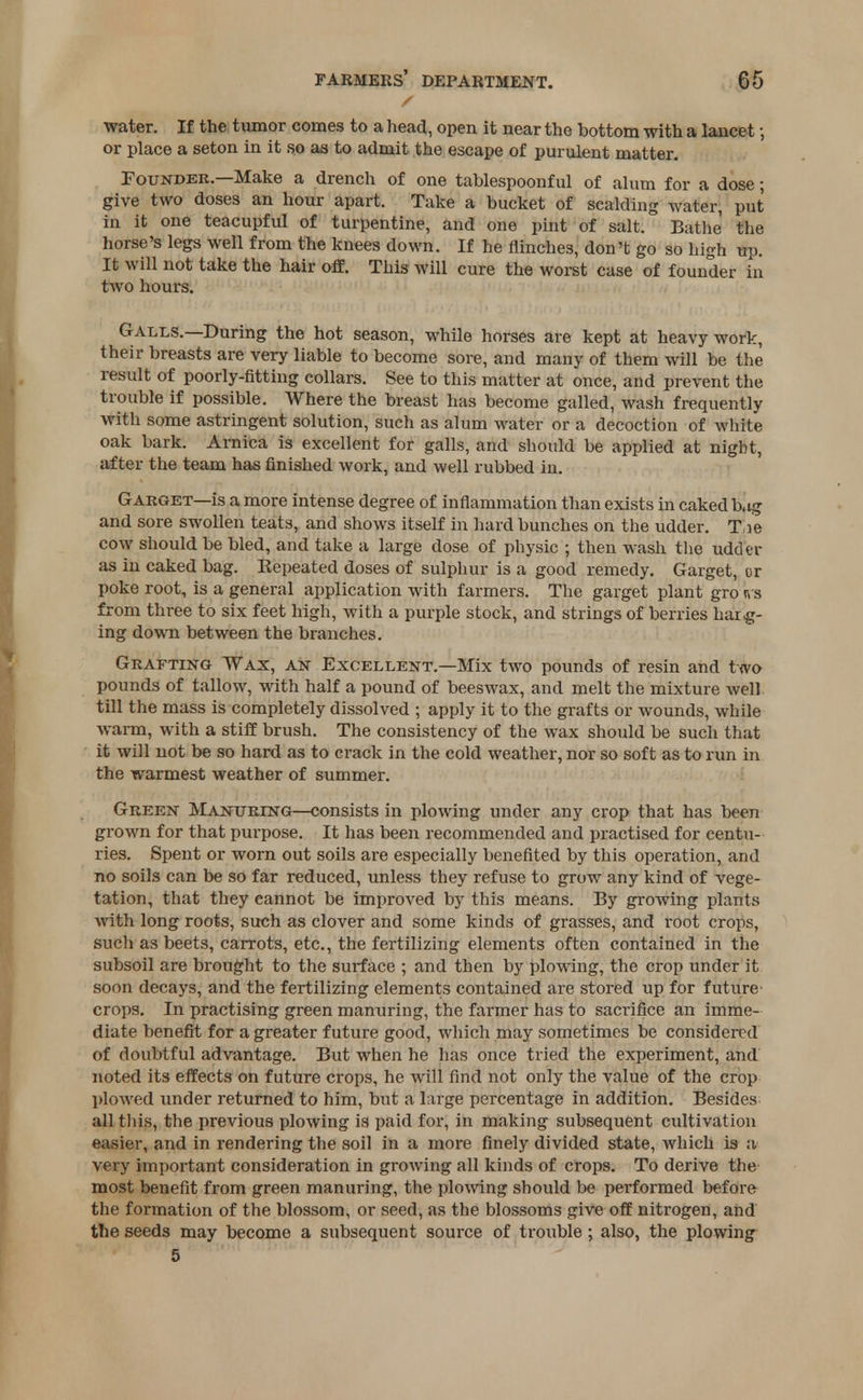 water. If the tumor comes to a head, open it near the bottom with a lancet; or place a seton in it so as to admit the escape of purulent matter. Founder.—Make a drench of one tablespoonful of alum for a dose; give two doses an hour apart. Take a bucket of scalding water, put in it one teacupful of turpentine, and one pint of salt. Bathe the horse's legs well from the knees down. If he flinches, don't go so high tfp. It will not take the hair off. This will cure the worst case of founder in two hours. Galls.—During the hot season, while horses are kept at heavy work, their breasts are very liable to become sore, and many of them will be the result of poorly-fitting collars. See to this matter at once, and prevent the trouble if possible. Where the breast has become galled, wash frequently with some astringent solution, such as alum water or a decoction of white oak bark. Arnica is excellent for galls, and should be applied at night, after the team has finished work, and well rubbed in. Garget—is a more intense degree of inflammation than exists in caked bag and sore swollen teats, and shows itself in hard bunches on the udder. Tie cow should be bled, and take a large dose of physic ; then wash the udder as in caked bag. Repeated doses of sulphur is a good remedy. Garget, or poke root, is a general application with farmers. The garget plant gro Irs from three to six feet high, with a purple stock, and strings of berries barg- ing down between the branches. Grafting Wax, an Excellent.—Mix two pounds of resin and two pounds of tallow, with half a pound of beeswax, and melt the mixture well till the mass is completely dissolved ; apply it to the grafts or wounds, while warm, with a stiff brush. The consistency of the wax should be such that it will not be so hard as to crack in the cold weather, nor so soft as to run in the warmest weather of summer. Green Manuring—consists in plowing under any crop that has been grown for that purpose. It has been recommended and practised for centu- ries. Spent or worn out soils are especially benefited by this operation, and no soils can be so far reduced, unless they refuse to grow any kind of vege- tation, that they cannot be improved by this means. By growing plants with long roots, such as clover and some kinds of grasses, and root crops, such as beets, carrots, etc., the fertilizing elements often contained in the subsoil are brought to the surface ; and then by plowing, the crop under it soon decays, and the fertilizing elements contained are stored up for future crops. In practising green manuring, the farmer has to sacrifice an imme- diate benefit for a greater future good, which may sometimes be considered of doubtful advantage. But when he has once tried the experiment, and noted its effects on future crops, he will find not only the value of the crop plowed under returned to him, but a large percentage in addition. Besides all this, the previous plowing is paid for, in making subsequent cultivation easier, and in rendering the soil in a more finely divided state, which is a very important consideration in growing all kinds of crops. To derive the most benefit from green manuring, the plowing should be performed before the formation of the blossom, or seed, as the blossoms give off nitrogen, and the seeds may become a subsequent source of trouble; also, the plowing 5