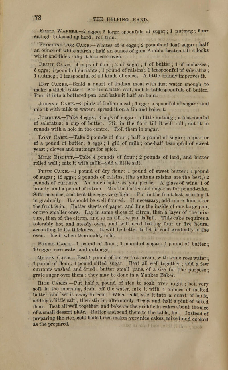 Fried Wafers.—2 eggs; 2 large spoonfuls of sugar; 1 nutmeg; flour enough to knead up hard; roll thin. Frosting for Cake.—Whites of 8 eggs; 2 pounds of loaf sugar; half an ounce of white starch ; half an ounce of gum Arabic, beaten till it looks white and thick : dry it in a cool oven. Fruit Cake.—4 cups of flour; 2 of sugar ; 1 of butter; 1 of molasses; 5 eggs ; l'pound of currants ; 1 pound of raisins ; 1 teaspoonful of saleratus ; 1 nutmeg; 1 teaspoonful of all kinds of spice. A little brandy improves it. Hot Cakes.—Scald a quart of Indian meal with just water enough to make a thick batter. Stir in a little salt, and 2 tablespoonfuls of butter. Pour it into a buttered pan, and bake it half an hour. Johnny Cake.—3 pints of Indian meal; 1 egg ; a spoonful of sugar ; and mix it with milk or water; spread it on a tin and bake it. Jumbles.—Take 4 eggs; 3 cups of sugar ; a little nutmeg; a teaspoonful of saleratus; a cup of butter. Stir in the flour till it will roll; cut it in rounds with a hole in the centre. Roll them in sugar. Loaf Cake.—Take 2 pounds of flour; half a pound of sugar; a quarter of a pound of butter; 3 eggs; 1 gill of milk; one-half teacupful of sweet yeast; cloves and nutmegs for spice. Milk Biscuit.—Take 4 pounds of flour; 2 pounds of lard, and butter rolled well; mix it with milk—add a little salt. Plum Cake.—1 pound of dry flour; 1 pound of sweet butter; 1 pound of sugar; 12 eggs; 2 pounds of raisins, (the sultana raisins are the best,) 2 pounds of currants. As much spice as you please. A glass of wine, 1 of brandy, and a pound of citron. Mix the butter and sugar as for pound-cake. Sift the spice, and beat the eggs very light. Put in the fruit last, stirring it in gradually. It should be well floured. If necessary, add more flour after the fruit is in. Butter sheets of paper, and line the inside of one large pan, or two smaller ones. Lay in some slices of citron, then a layer of the mix- ture, then of the citron, and so on till the pan is toll. This cake requires a tolerably hot and steady oven, and will need baking four or five hours, according to its thickness. It will be better to let it cool gradually in the oven. Ice it when thoroughly cold. Pound Cake.—1 pound of flour; 1 pound of sugar; 1 pound of butter; 10 eggs; rose water and nutmegs. Queen Cake.—Beat 1 pound of butter to a cream, with some rose water; 1 pound of flour; 1 pound sifted sugar. Beat all well together ; add a few currants Avashed and dried ; butter small pans, of a size for the purpose; grate sugar over them : they may be done in a Yankee Baker. Rice Cakes.—Put half a pound of rice to soak over night; boil very soft in the morning, drain off the water, mix it with 4 ounces of melted butter, and set it away to cool. When cold, stir it into a quart of milk adding a little salt; then stir in, alternately, 6 eggs and half a pint of sifted flour. Beat all well together, and bake on the griddle in cakes about the size of a small dessert plate. Butter and send them to the table, hot. Instead of preparing the rice, cold boiled rice makes very nice cakes, mixed and cooked as the prepared.