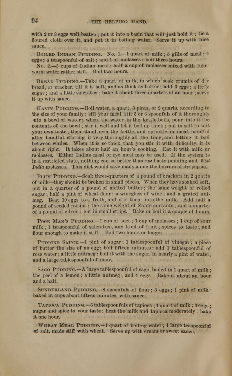with 2 or 3 eggs well beaten ; put it into a basin that will just hold it; tie a floured cloth over it, and put it in boiling water. Serve it up with nice sauce. Boiled Indian Pudding. No. 1.—1 quart of milk; 5 gills of meal; 4 eggs ; a teaspoonf ul of salt; and 1 of molasses : boil three hours. No. 2.-3 cups of Indian meal; half a cup of molasses mixed with luke- warm water rather stiff. Boil two hours. Bread Pudding.—Take a quart of milk, in which soak crumbs of di y bread, cr cracker, till it is soft, and as thick as batter ; add 3 eggs ; a little sugar ; and a little saleratus : bake it about three-quarters of an hour ; serve it up with sauce. Hasty Pudding.—Boil water, a quart, 3 pints, or 2 quarts, according to Xhe size of your family : sift your meal, stir 5 or 6 spoonfuls of it thoroughly tato a bowl of water ; when the water in the kettle boils, pour into it the contents of the bowl; stir it well and let it boil up thick ; put in salt to suit your own taste; then stand over the kettle, and sprinkle in meal, handful after handful, stirring it very thoroughly all the time, and letting it boil between whiles. When it is so thick that you stir it with difficulty, it is about right. It takes about half an hour's cooking. Eat it with milk or molasses. Either Indian meal or rye meal may be used. If the system is in a restricted state, nothing can be better than rye hasty pudding and West India molasses. This diet would save many a one the horrors of dyspepsia. Plum Pudding.—Soak three-quarters of a pound of crackers in 2 quarts of milk—they should be broken in small pieces. When they have soaked soft, put in a quarter of a pound of melted butter; the same weight of rolled sugar; half a pint of wheat flour ; a wineglass of wine ; and a grated nut- meg. Beat 10 eggs to a froth, and stir them into the milk. Add half a pound of seeded raisins ; the same weight of Zante currants ; and a quarter of a pound of citron ; cut in small strips. Bake or boil it a couple of hours. Poor Man's Pudding.—1 cup of suet; 1 cup of molasses; 1 cup of sour milk; 1 teaspoonful of saleratus; any kind of fruit; spices to taste; and flour enough to make it stiff. Boil two hours or longer. Pudding Sauce.—1 pint of sugar; 1 tablespoonful of vinegar ; a piece of butter the size of an egg: boil fifteen minutes : add 1 tablespoonf ul of rose water ; a little nutmeg : boil it with the sugar, in nearly a pint of water, and a large tablespoonf ul of flour. Sago Pudding.—A large tablespoonf ul of sago, boiled in 1 quart of milk ; the peel of a lemon ; a little nutmeg; and 4 eggs. Bake it about an hour and a half. Sunderland Pudding.—8 spoonfuls of flour; 3 eggs; 1 pint of milk • baked in cups about fifteen minutes, with sauce. Tapioca Pudding.—6 tablespoonfuls of tapioca ; 1 quart of milk; 3 eggs; sugar and spice to your taste : heat the milk and tapioca moderately : bake It one hour. Wfieat Meal Pudding.—1 quart of boiling water; 1 large teaspoonful of salt, made stiff with wheat. Serve up with cream or sweet sauce.
