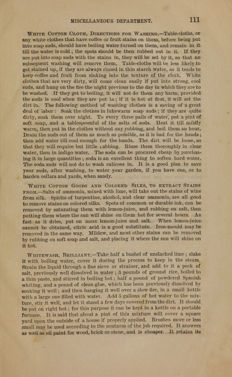 White Cotton Cloth, Directions for Washing.—Table-cloths, or any white clothes that have coffee or fruit stains on them, before being put into soap suds, should have boiling water turned on them, and remain in it till the water is cold ; the spots should be then rubbed out in it. If they are put into soap suds with the stains in, they will be set by it, so that no subsequent washing will remove them, Table-cloths will be less likely to get stained up, if they are always rinsed in thin starch water, as it tends to keep coffee and fruit from sinking into the texture of the cloth. White clothes that are very dirty, will come clean easily if put into strong, cool suds, and hung on the fire the night previous to the day in which they are to be washed. If they get to boiling, it will not do them any harm, provided the suds is cool when they are put in; if it is hot at first, it will set the dirt in. The following method of washing clothes is a saving of a great deal of labor : Soak the clothes in lukewarm soap suds ; if they are quite dirty, soak them over night. To every three pails of water, put a pint of soft soap, and a tablespoonful of the salts of soda. Heat it till mildly warm, then put in the clothes without any rubbing, and boil them an hour. Drain the suds out of them as much as possible, as it is bad for the hands; then add water till cool enough for the hands. The dirt will be loose, so that they will require but little 1 ubbing. Einse them thoroughly in clear water, then in indigo water. The soda can be procured cheap by purchas- ing it in large quantities ; soda is an excellent thing to soften hard water. The soda suds will not do to wash calicoes in. It is a good plan to save your suds, after washing, to water your garden, if you have one, or to harden cellars and yards, when sandy. White Cotton Goods and Colored Silks, to extract Stains from.—Salts of ammonia, mixed with lime, will take out the stains of wine from silk. Spirits of turpentine, alcohol, and clear ammonia, are all good to remove stains on colored silks. Spots of common or durable ink, can be removed by saturating them with lemon-juice, and rubbing on salt, then putting them where the sun will shine on them hot for several hours. As fast as it dries, put on more lemon-juice and salt. When lemon-juice cannot be obtained, citric acid is a good substitute. Iron-mould may be removed in the same way. Mildew, and most other stains can be removed by rubbing on soft soap and salt, and placing it where the sun will shine on it hot. Whitewash, Brilliant.—Take half a bushel of unslacked lime •, slake it with boiling water, cover it during the process to keep in the steam. Strain the liquid through a fine sieve or strainer, and add to it a peck of salt, previously well dissolved in water ; 3 pounds of ground rice, boiled to a thin paste, and stirred in boiling hot; half a pound of powdered Spanish whiting, and a pound of clean glue, which has been previously dissolved by soaking it well; and then hanging it well over a slow fire, in a small kettle with a large one filled with water. Add 5 gallons of hot water to the mix- ture, stir it well, and let it stand a few days covered from the dirt. It should be put on right hot; for this purpose it can be kept in a kettle on a portable furnace. It is said that about a pint of this mixture will cover a square yard upon the outside of a house if properly applied. Brushes more or less small may be used according to the neatness of the job required. It answers as well as oil paint for wood, brick or stone, and is cheaper. It retains its