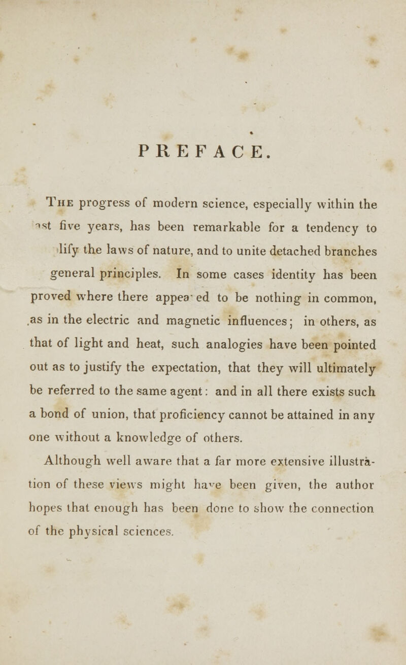 PREFACE. The progress of modern science, especially within the ist five years, has been remarkable for a tendency to lify the laws of nature, and to unite detached branches general principles. In some cases identity has been proved where there appea- ed to be nothing in common, .as in the electric and magnetic influences; in others, as that of light and heat, such analogies have been pointed out as to justify the expectation, that they will ultimately be referred to the same agent: and in all there exists such a bond of union, that proficiency cannot be attained in any one without a knowledge of others. Although well aware that a far more extensive illustra- tion of these views might ha^e been given, the author hopes that enough has been done to show the connection of the physical sciences.